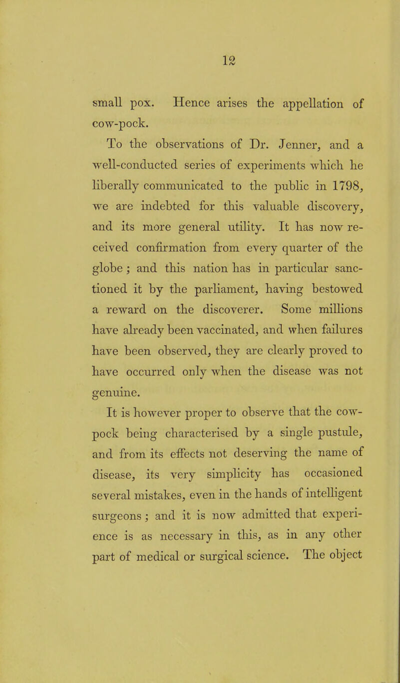 small pox. Hence arises the appellation of cow-pock. To the observations of Dr. Jenner, and a well-conducted series of experiments which he liberally communicated to the public in 1798, we are indebted for this valuable discovery, and its more general utility. It has now re- ceived confirmation from every quarter of the globe; and this nation has in particular sanc- tioned it by the parliament, having bestowed a reward on the discoverer. Some millions have already been vaccinated, and when failures have been observed, they are clearly proved to have occurred only when the disease was not genuine. It is however proper to observe that the cow- pock being characterised by a single pustule, and from its effects not deserving the name of disease, its very simplicity has occasioned several mistakes, even in the hands of intelligent surgeons ; and it is now admitted that experi- ence is as necessary in this, as in any other part of medical or surgical science. The object