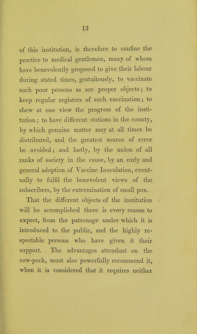 of this institution, is therefore to confine the practice to medical gentlemen, many of whom have benevolently proposed to give their labour during stated times, gratuitously, to vaccinate such poor persons as are proper objects; to keep regular registers of such vaccination; to shew at one view the progress of the insti- tution ; to have different stations in the county, by which genuine matter may at all times be distributed, and the greatest source of error be avoided; and lastly, by the union of all ranks of society in the cause, by an early and general adoption of Vaccine Inoculation, event- ually to fulfil the benevolent views of the subscribers, by the extermination of small pox. That the different objects of the institution will be accomplished there is every reason to expect, from the patronage under which it is introduced to the public, and the highly re- spectable persons who have given it their support. The advantages attendant on the cow-pock, must also powerfully recommend it, when it is considered that it requires neither