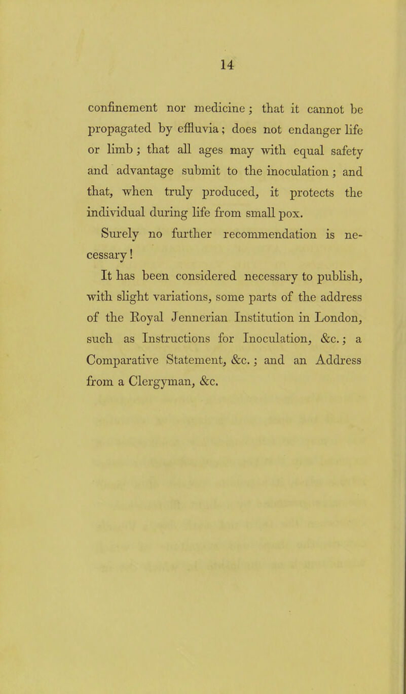 confinement nor medicine; that it cannot be propagated by effluvia; does not endanger life or limb; that all ages may with equal safety and advantage submit to the inoculation; and that, when truly produced, it protects the individual during life from small pox. Surely no further recommendation is ne- cessary ! It has been considered necessary to publish, with slight variations, some parts of the address of the Royal Jennerian Institution in London, such as Instructions for Inoculation, &c.; a Comparative Statement, &c.; and an Address from a Clergyman, &c.