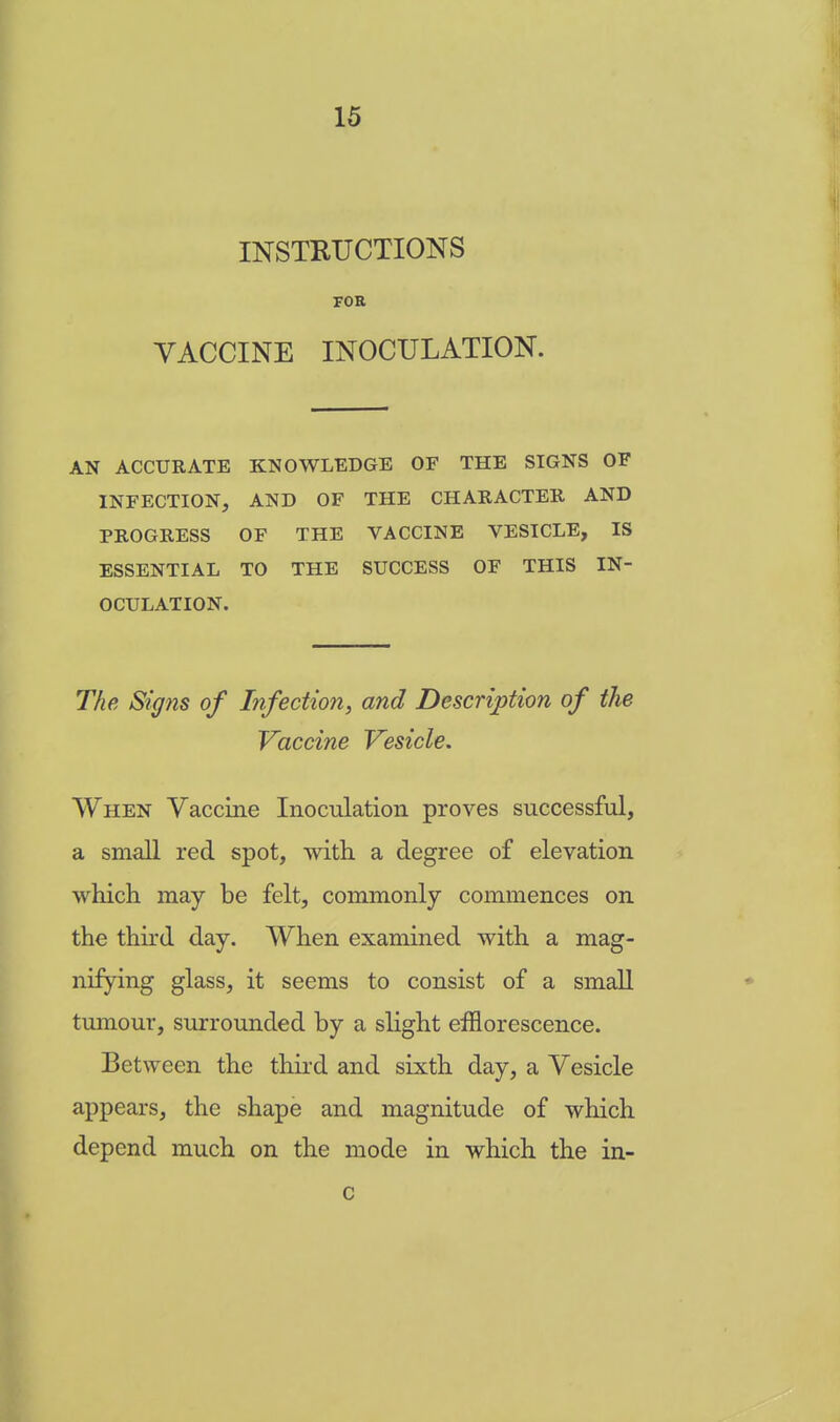 INSTRUCTIONS FOR VACCINE INOCULATION. AN ACCURATE KNOWLEDGE OF THE SIGNS OF INFECTION, AND OF THE CHARACTER AND PROGRESS OF THE VACCINE VESICLE, IS ESSENTIAL TO THE SUCCESS OF THIS IN- OCULATION. The Signs of Infection, and Description of the Vaccine Vesicle. When Vaccine Inoculation proves successful, a small red spot, with a degree of elevation which may be felt, commonly commences on the third day. When examined with a mag- nifying glass, it seems to consist of a small tumour, surrounded by a slight efflorescence. Between the third and sixth day, a Vesicle appears, the shape and magnitude of which depend much on the mode in which the in-