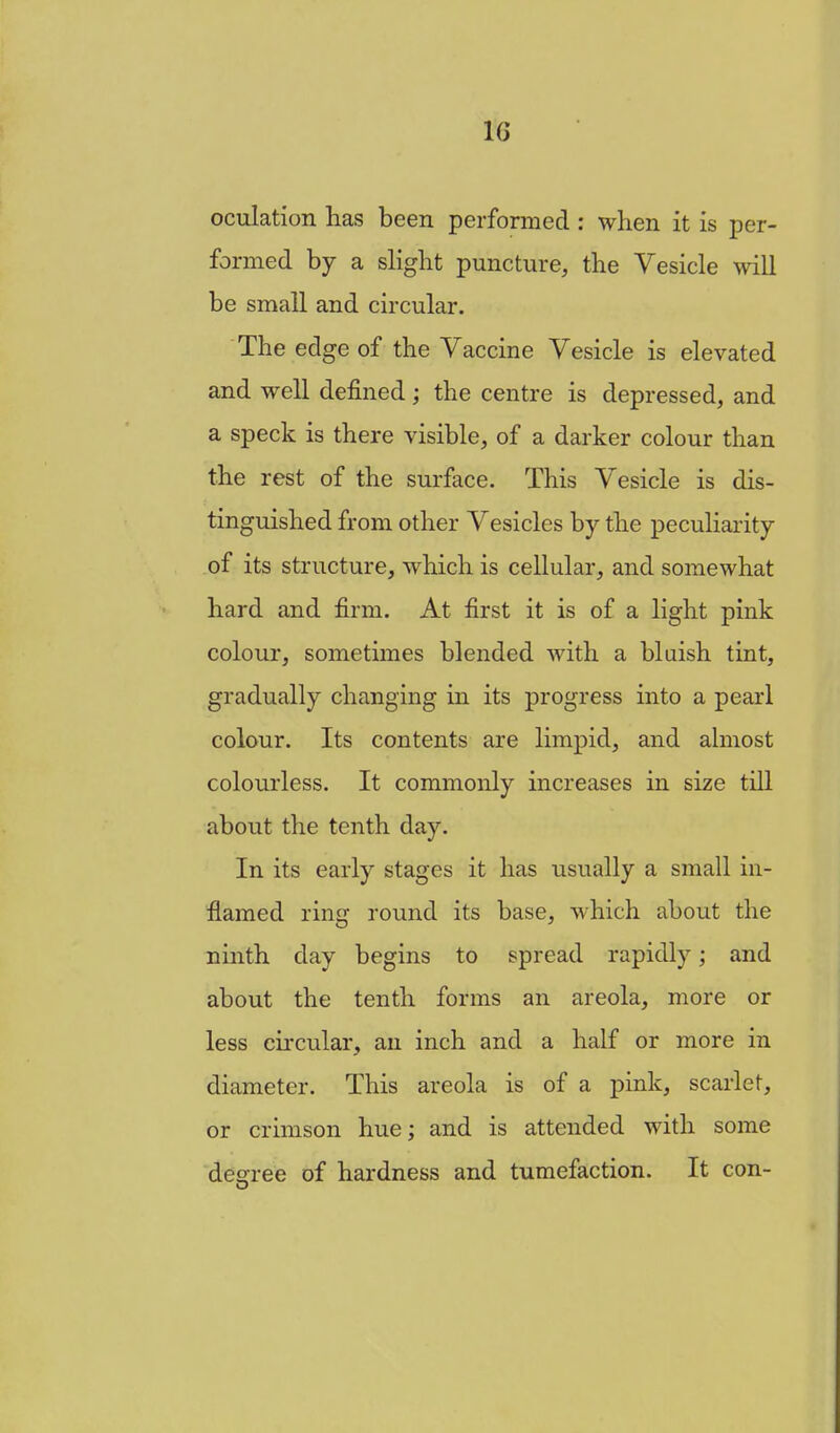 oculation has been performed : when it is per- formed by a slight puncture, the Vesicle will be small and circular. The edge of the Vaccine Vesicle is elevated and well defined; the centre is depressed, and a speck is there visible, of a darker colour than the rest of the surface. This Vesicle is dis- tinguished from other Vesicles by the peculiarity of its structure, which is cellular, and somewhat hard and firm. At first it is of a light pink colour, sometimes blended with a bluish tint, gradually changing in its progress into a pearl colour. Its contents are limpid, and almost colourless. It commonly increases in size till about the tenth day. In its early stages it has usually a small in- flamed ring round its base, -which about the ninth day begins to spread rapidly; and about the tenth forms an areola, more or less circular, an inch and a half or more in diameter. This areola is of a pink, scarlet, or crimson hue; and is attended with some decree of hardness and tumefaction. It con-