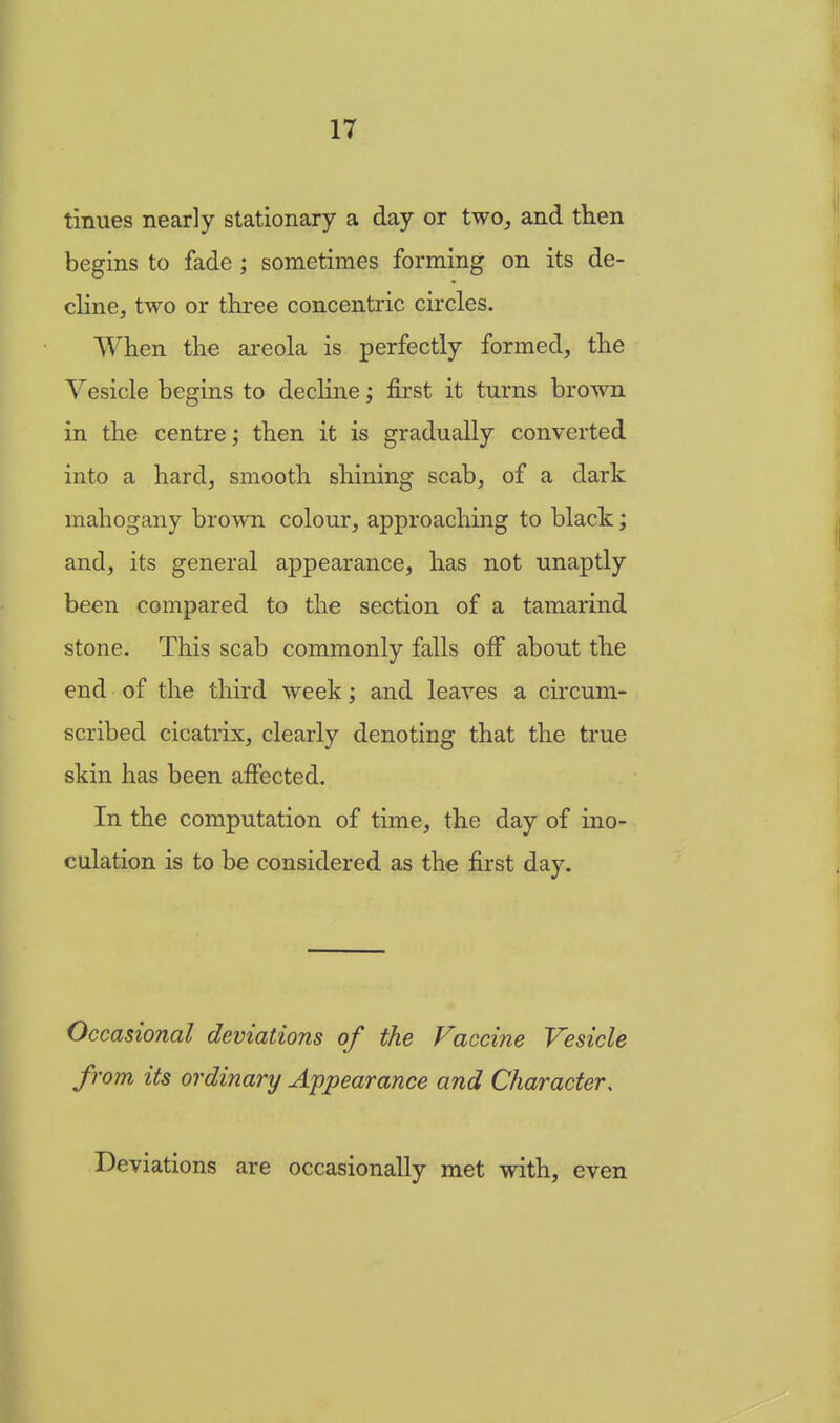 tinues nearly stationary a day or two, and then begins to fade ; sometimes forming on its de- cline, two or three concentric circles. When the areola is perfectly formed, the Vesicle begins to decline; first it turns brown in the centre; then it is gradually converted into a hard, smooth shining scab, of a dark mahogany brown colour, approaching to black; and, its general appearance, has not unaptly been compared to the section of a tamarind stone. This scab commonly falls off about the end of the third week; and leaves a circum- scribed cicatrix, clearly denoting that the true skin has been affected. In the computation of time, the day of ino- culation is to be considered as the first day. Occasional deviations of the Vaccine Vesicle from its ordinary Appearance and Character, Deviations are occasionally met with, even