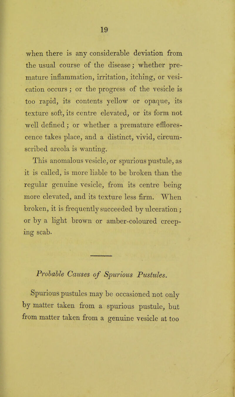 ■when there is any considerable deviation from the usual course of the disease; whether pre- mature inflammation, irritation, itching, or vesi- cation occurs ; or the progress of the vesicle is too rapid, its contents yellow or opaque, its texture soft, its centre elevated, or its form not well defined; or whether a premature efflores- cence takes place, and a distinct, vivid, circum- scribed areola is wanting. This anomalous vesicle, or spurious pustule, as it is called, is more liable to be broken than the regular genuine vesicle, from its centre being more elevated, and its texture less firm. When broken, it is frequently succeeded by ulceration; or by a light brown or amber-coloured creep- ing scab. Probable Causes of Spurious Pustules. Spurious pustules may be occasioned not only by matter taken from a spurious pustule, but from matter taken from a genuine vesicle at too