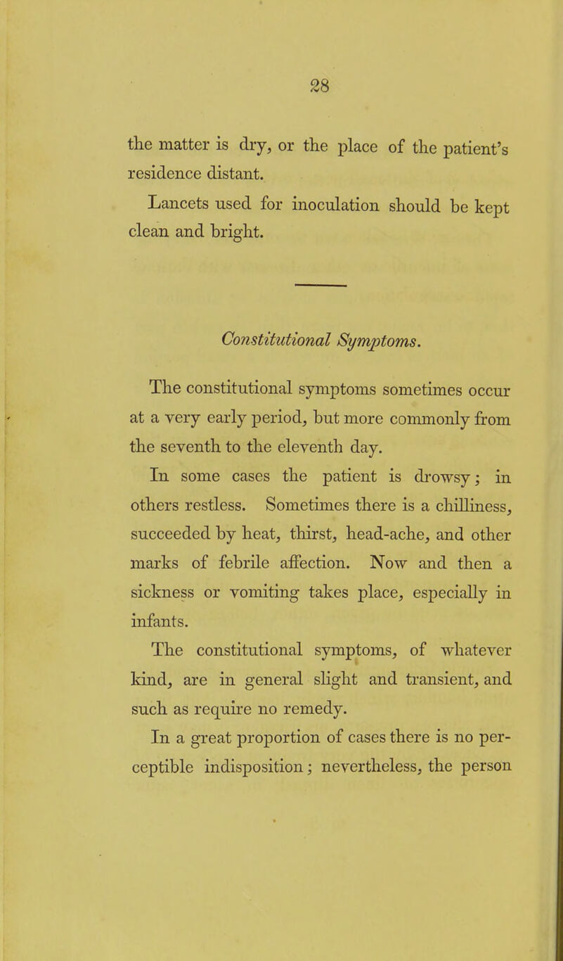 the matter is dry, or the place of the patient's residence distant. Lancets used for inoculation should be kept clean and bright. Constitutional Symptoms. The constitutional symptoms sometimes occur at a very early period, but more commonly from the seventh to the eleventh day. In some cases the patient is drowsy; in others restless. Sometimes there is a chilliness, succeeded by heat, thirst, head-ache, and other marks of febrile affection. Now and then a sickness or vomiting takes place, especially in infants. The constitutional symptoms, of whatever kind, are in general slight and transient, and such as require no remedy. In a great proportion of cases there is no per- ceptible indisposition; nevertheless, the person