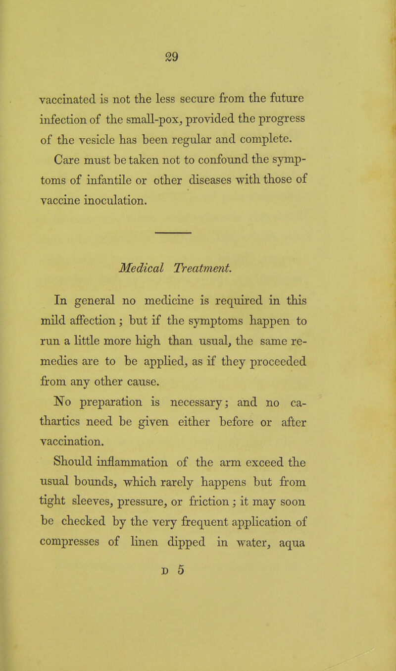 vaccinated is not the less secure from the future infection of the small-pox, provided the progress of the vesicle has been regular and complete. Care must be taken not to confound the symp- toms of infantile or other diseases with those of vaccine inoculation. Medical Treatment. In general no medicine is required in this mild affection; but if the symptoms happen to run a little more high than usual, the same re- medies are to be applied, as if they proceeded from any other cause. No preparation is necessary; and no ca- thartics need be given either before or after vaccination. Should inflammation of the arm exceed the usual bounds, which rarely happens but from tight sleeves, pressure, or friction; it may soon be checked by the very frequent application of compresses of linen dipped in water, aqua d 5