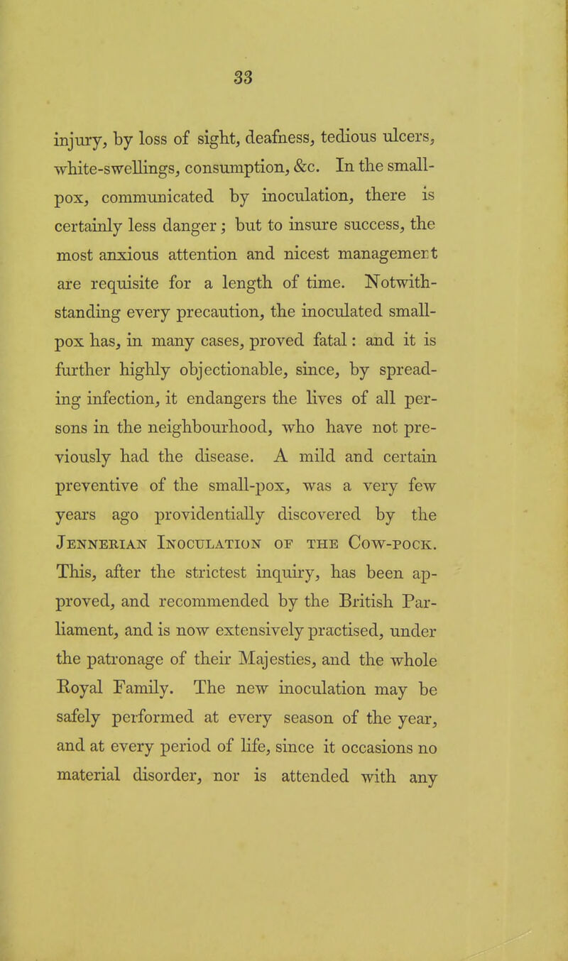 injury, by loss of sight, deafness, tedious ulcers, white-swellings, consumption, &c. In the small- pox, communicated by inoculation, there is certainly less danger; but to insure success, the most anxious attention and nicest managemert are requisite for a length of time. Notwith- standing every precaution, the inoculated small- pox has, in many cases, proved fatal: and it is further highly objectionable, since, by spread- ing infection, it endangers the lives of all per- sons in the neighbourhood, who have not pre- viously had the disease. A mild and certain preventive of the small-pox, was a very few years ago providentially discovered by the Jennerian Inoculation of the Cow-pock. This, after the strictest inquiry, has been ap- proved, and recommended by the British Par- liament, and is now extensively practised, under the patronage of their Majesties, and the whole Royal Family. The new inoculation may be safely performed at every season of the year, and at every period of life, since it occasions no material disorder, nor is attended with any