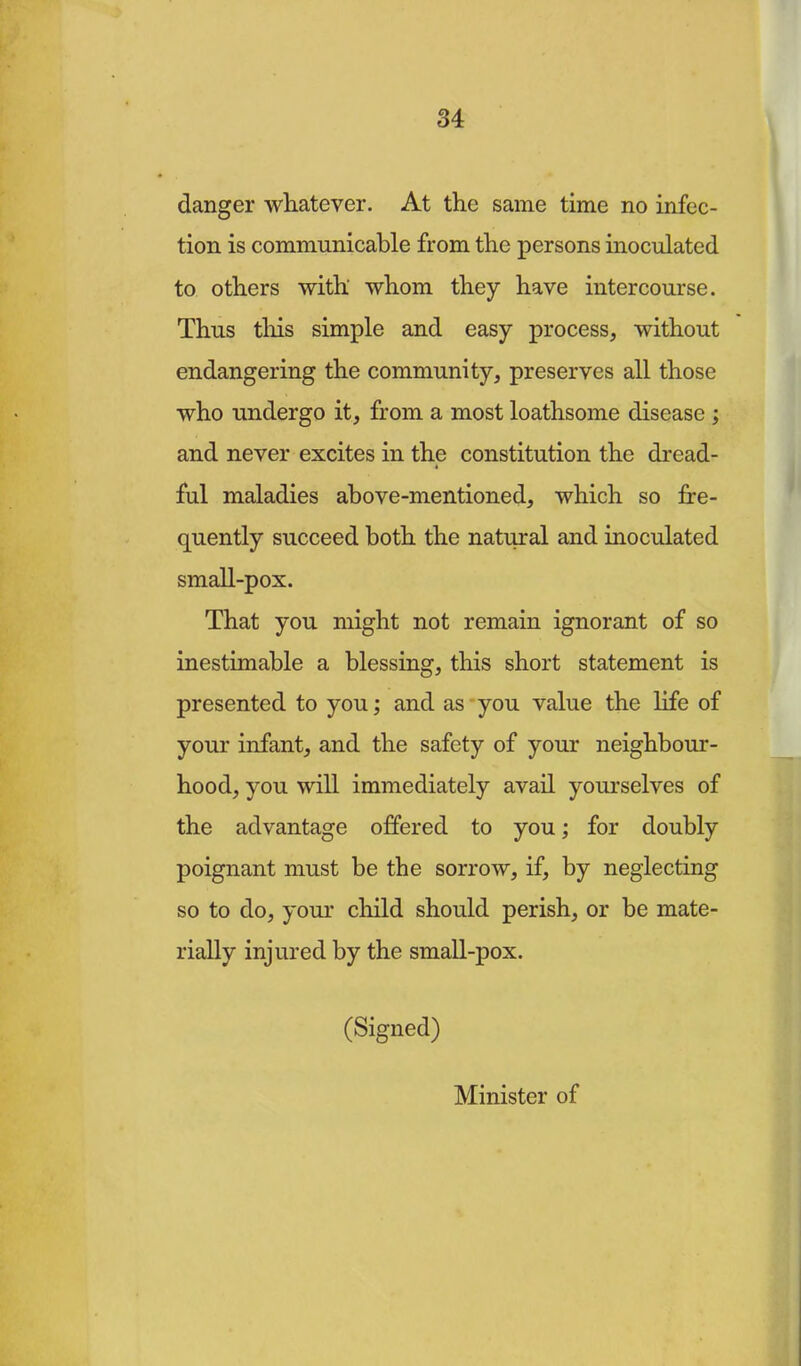 danger whatever. At the same time no infec- tion is communicable from the persons inoculated to others with whom they have intercourse. Thus this simple and easy process, without endangering the community, preserves all those who undergo it, from a most loathsome disease ; and never excites in the constitution the dread- ful maladies above-mentioned, which so fre- quently succeed both the natural and inoculated small-pox. That you might not remain ignorant of so inestimable a blessing, this short statement is presented to you; and as you value the life of your infant, and the safety of your neighbour- hood, you will immediately avail yourselves of the advantage offered to you; for doubly poignant must be the sorrow, if, by neglecting so to do, your child should perish, or be mate- rially injured by the small-pox. (Signed) Minister of