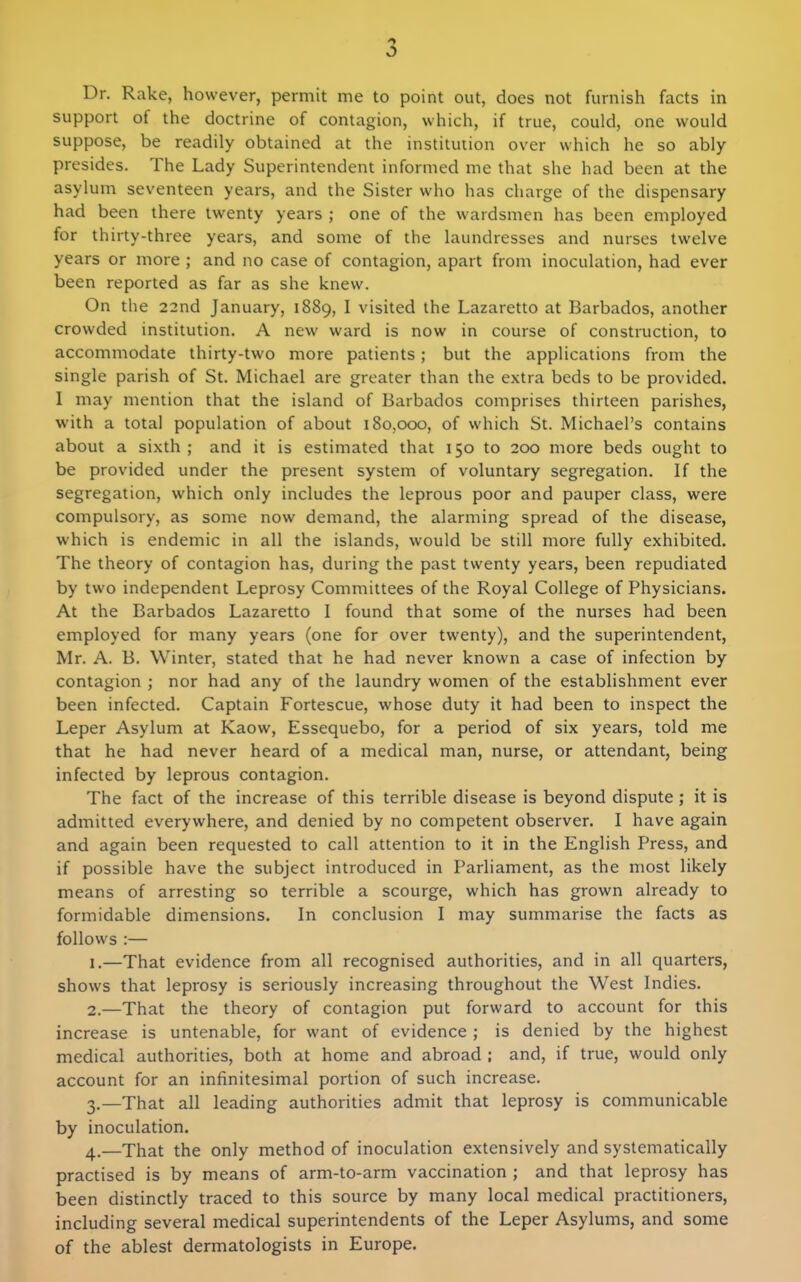 Dr. Rake, however, permit me to point out, does not furnish facts in support of the doctrine of contagion, which, if true, could, one would suppose, be readily obtained at the institution over which he so ably presides. The Lady Superintendent informed me that she had been at the asylum seventeen years, and the Sister who has charge of the dispensary had been there twenty years ; one of the wardsmen has been employed for thirty-three years, and some of the laundresses and nurses twelve years or more ; and no case of contagion, apart from inoculation, had ever been reported as far as she knew. On the 22nd January, 1889, I visited the Lazaretto at Barbados, another crowded institution. A new ward is now in course of construction, to accommodate thirty-two more patients; but the applications from the single parish of St. Michael are greater than the extra beds to be provided. I may mention that the island of Barbados comprises thirteen parishes, with a total population of about 180,000, of which St. Michael's contains about a sixth ; and it is estimated that 150 to 200 more beds ought to be provided under the present system of voluntary segregation. If the segregation, which only includes the leprous poor and pauper class, were compulsory, as some now demand, the alarming spread of the disease, which is endemic in all the islands, would be still more fully exhibited. The theory of contagion has, during the past twenty years, been repudiated by two independent Leprosy Committees of the Royal College of Physicians. At the Barbados Lazaretto I found that some of the nurses had been employed for many years (one for over twenty), and the superintendent, Mr. A. B. Winter, stated that he had never known a case of infection by contagion ; nor had any of the laundry women of the establishment ever been infected. Captain Fortescue, whose duty it had been to inspect the Leper Asylum at Kaow, Essequebo, for a period of six years, told me that he had never heard of a medical man, nurse, or attendant, being infected by leprous contagion. The fact of the increase of this terrible disease is beyond dispute; it is admitted everywhere, and denied by no competent observer. I have again and again been requested to call attention to it in the English Press, and if possible have the subject introduced in Parliament, as the most likely means of arresting so terrible a scourge, which has grown already to formidable dimensions. In conclusion I may summarise the facts as follows :— 1. —That evidence from all recognised authorities, and in all quarters, shows that leprosy is seriously increasing throughout the West Indies. 2. —That the theory of contagion put forward to account for this increase is untenable, for want of evidence ; is denied by the highest medical authorities, both at home and abroad ; and, if true, would only account for an infinitesimal portion of such increase. 3. —That all leading authorities admit that leprosy is communicable by inoculation. 4. —That the only method of inoculation extensively and systematically practised is by means of arm-to-arm vaccination ; and that leprosy has been distinctly traced to this source by many local medical practitioners, including several medical superintendents of the Leper Asylums, and some of the ablest dermatologists in Europe.