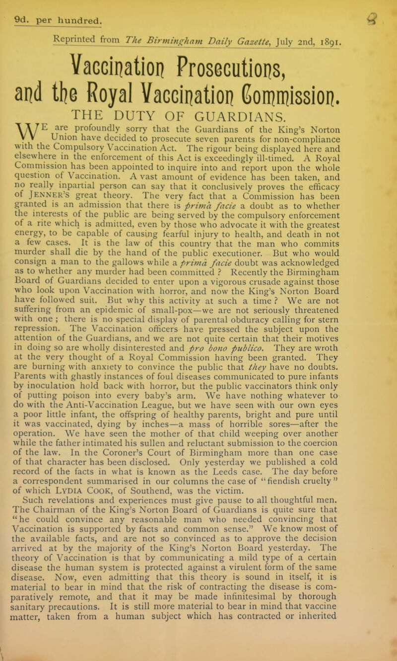 9d. per hundred. Reprinted from The Birmingham Daily Gazette, July 2nd, 1891. Vaccination Prosecutions, and the Royal Vaccination Commission. THE DUTY OF GUARDIANS. WE are profoundly sorry that the Guardians of the King's Norton Union have decided to prosecute seven parents for non-compliance with the Compulsory Vaccination Act. The rigour being displayed here and elsewhere in the enforcement of this Act is exceedingly ill-timed. A Royal Commission has been appointed to inquire into and report upon the whole question of Vaccination. A vast amount of evidence has been taken, and no really inpartial person can say that it conclusively proves the efficacy of Jenner's great theory. The very fact that a Commission has been granted is an admission that there is prima facie a doubt as to whether the interests of the public are being served by the compulsory enforcement of a rite which is admitted, even by those who advocate it with the greatest energy, to be capable of causing fearful injury to health, and death in not a few cases. It is the law of this country that the man who commits murder shall die by the hand of the public executioner. But who would consign a man to the gallows while a prima facie doubt was acknowledged as to whether any murder had been committed ? Recently the Birmingham Board of Guardians decided to enter upon a vigorous crusade against those who look upon Vaccination with horror, and now the King's Norton Board have followed suit. But why this activity at such a time ? We are not suffering from an epidemic of small-pox—we are not seriously threatened with one ; there is no special display of parental obduracy calling for stern repression. The Vaccination officers have pressed the subject upon the attention of the Guardians, and we are not quite certain that their motives in doing so are wholly disinterested and pro bono publico. They are wroth at the very thought of a Royal Commission having been granted. They are burning with anxiety to convince the public that they have no doubts. Parents with ghastly instances of foul diseases communicated to pure infants by inoculation hold back with horror, but the public vaccinators think only of putting poison into every baby's arm. We have nothing whatever to do with the Anti-Vaccination League, but we have seen with our own eyes a poor little infant, the offspring of healthy parents, bright and pure until it was vaccinated, dying by inches—a mass of horrible sores—after the operation. We have seen the mother of that child weeping over another while the father intimated his sullen and reluctant submission to the coercion of the law. In the Coroner's Court of Birmingham more than one case of that character has been disclosed. Only yesterday we published a cold record of the facts in what is known as the Leeds case. The day before a correspondent summarised in our columns the case of fiendish cruelty of which Lydia Cook, of Southend, was the victim. Such revelations and experiences must give pause to all thoughtful men. The Chairman of the King's Norton Board of Guardians is quite sure that  he could convince any reasonable man who needed convincing that Vaccination is supported by facts and common sense. We know most of the available facts, and are not so convinced as to approve the decision arrived at by the majority of the King's Norton Board yesterday. The theory of Vaccination is that by communicating a mild type of a certain disease the human system is protected against a virulent form of the same disease. Now, even admitting that this theory is sound in itself, it is material to bear in mind that the risk of contracting the disease is com- paratively remote, and that it may be made infinitesimal by thorough sanitary precautions. It is still more material to bear in mind that vaccine matter, taken from a human subject which has contracted or inherited