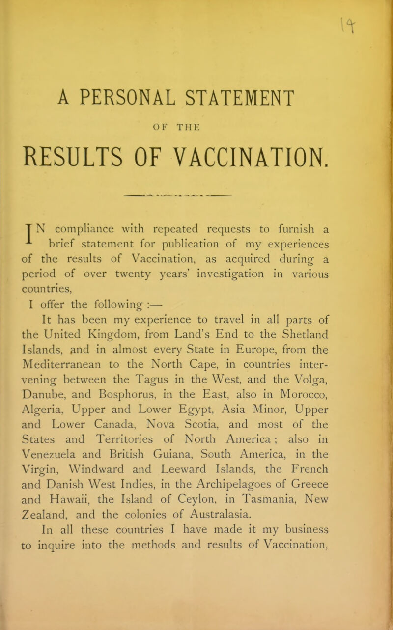 A PERSONAL STATEMENT OF THE RESULTS OF VACCINATION. T N compliance with repeated requests to furnish a ^ brief statement for publication of my experiences of the results of Vaccination, as acquired during a period of over twenty years' investigation in various countries, I offer the followinof :— It has been my experience to travel in all parts of the United Kingdom, from Land's End to the Shetland Islands, and in almost every State in Europe, from the Mediterranean to the North Cape, in countries inter- vening between the Tagus in the West, and the Volga, Danube, and Bosphorus, in the East, also in Morocco, Algeria, Upper and Lower Egypt, Asia Minor, Upper and Lower Canada, Nova Scotia, and most of the States and Territories of North America ; also in Venezuela and British Guiana, South America, in the Virgin, Windward and Leeward Islands, the F'rench and Danish West Indies, in the Archipelagoes of Greece and Hawaii, the Island of Ceylon, in Tasmania, New Zealand, and the colonies of Australasia. In all these countries I have made it my business to inquire into the methods and results of Vaccination,