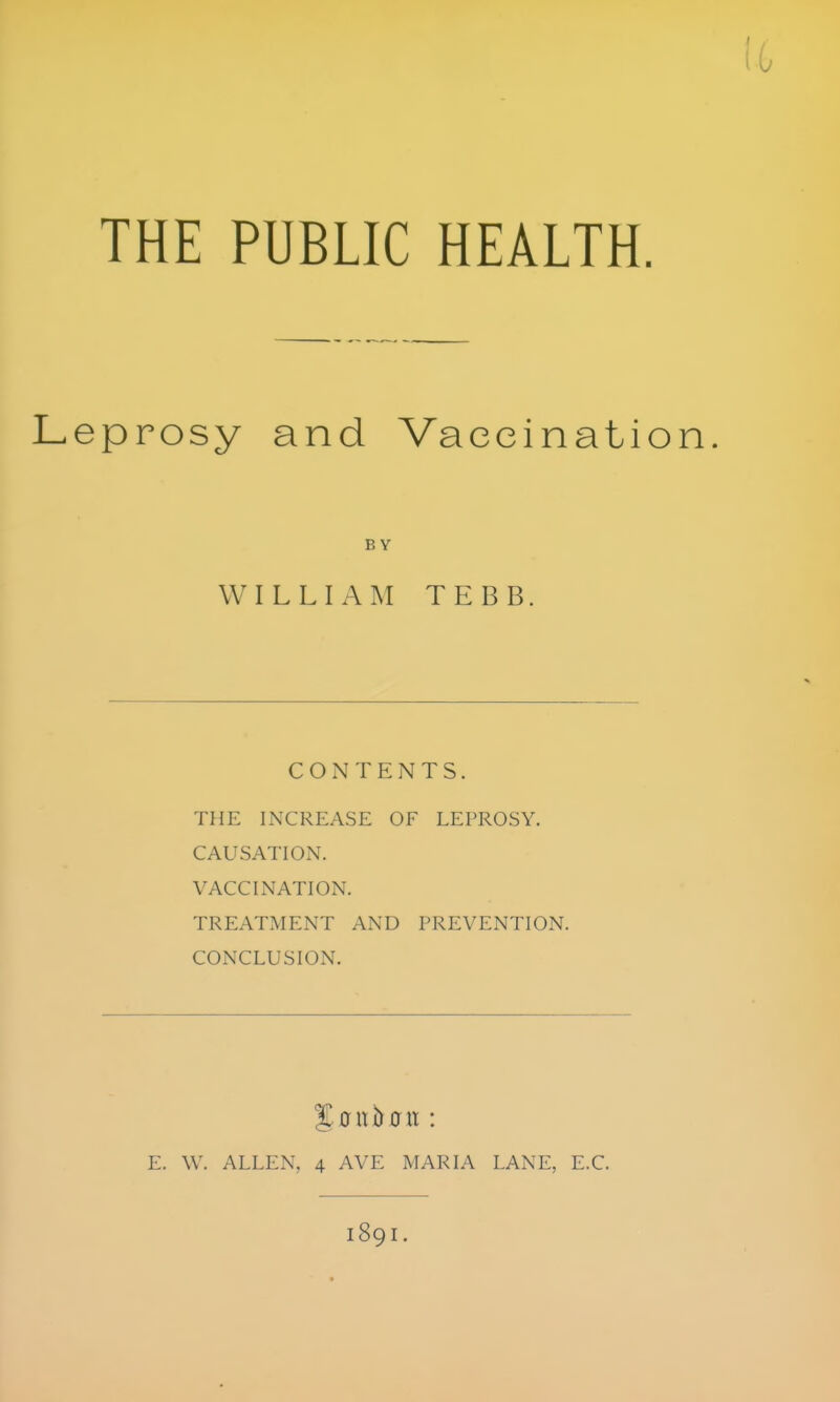 THE PUBLIC HEALTH. eprosy and Vaccination. BY WILLIAM TEBB. CONTENTS. THE INCREASE OF LEPROSY. CAUSATION. VACCINATION. TREATMENT AND PREVENTION. CONCLUSION. E. \V. ALLEN, 4 AVE MARIA LANE, E.C. 189I.