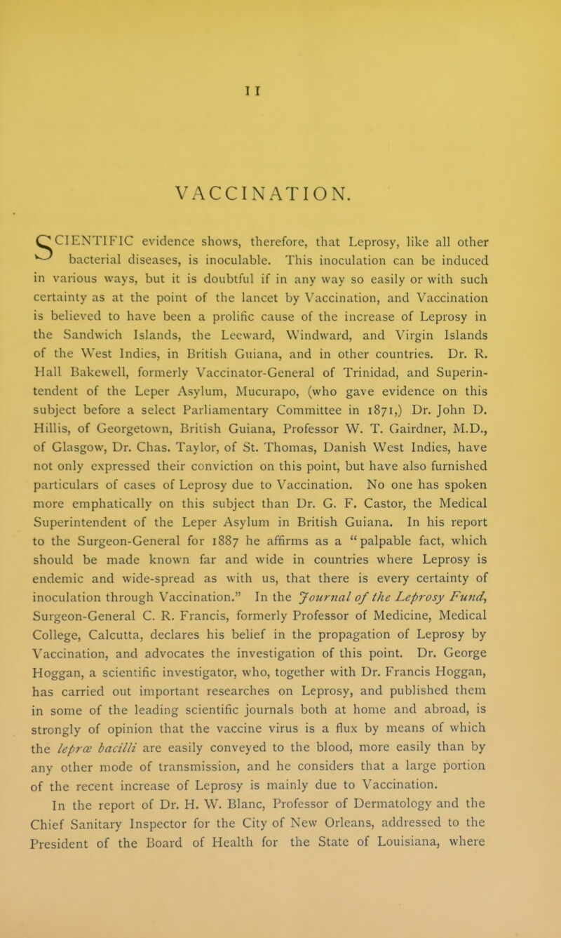 VACCINATION. SCIENTIFIC evidence shows, therefore, that Leprosy, like all other ^ bacterial diseases, is inoculable. This inoculation can be induced in various ways, but it is doubtful if in any way so easily or with such certainty as at the point of the lancet by Vaccination, and Vaccination is believed to have been a prolific cause of the increase of Leprosy in the Sandwich Islands, the Leeward, Windward, and Virgin Islands of the West Indies, in British Guiana, and in other countries. Dr. R. Hall Bakewell, formerly Vaccinator-General of Trinidad, and Superin- tendent of the Leper Asylum, Mucurapo, (who gave evidence on this subject before a select Parliamentary Committee in 1871,) Dr. John D. Hillis, of Georgetown, British Guiana, Professor W. T. Gairdner, M.D., of Glasgow, Dr. Chas. Taylor, of St. Thomas, Danish West Indies, have not only expressed their conviction on this point, but have also furnished particulars of cases of Leprosy due to Vaccination. No one has spoken more emphatically on this subject than Dr. G. F. Castor, the Medical Superintendent of the Leper Asylum in British Guiana. In his report to the Surgeon-General for 1887 he affirms as a palpable fact, which should be made known far and wide in countries where Leprosy is endemic and wide-spread as with us, that there is every certainty of inoculation through Vaccination. In the Journal of the Leprosy Fund, Surgeon-General C. R. Francis, formerly Professor of Medicine, Medical College, Calcutta, declares his belief in the propagation of Leprosy by Vaccination, and advocates the investigation of this point. Dr. George Hoggan, a scientific investigator, who, together with Dr. Francis Hoggan, has carried out important researches on Leprosy, and published them in some of the leading scientific journals both at home and abroad, is strongly of opinion that the vaccine virus is a flux by means of which the leprce bacilli are easily conveyed to the blood, more easily than by any other mode of transmission, and he considers that a large portion of the recent increase of Leprosy is mainly due to Vaccination. In the report of Dr. H. W. Blanc, Professor of Dermatology and the Chief Sanitary Inspector for the City of New Orleans, addressed to the President of the Board of Health for the State of Louisiana, where