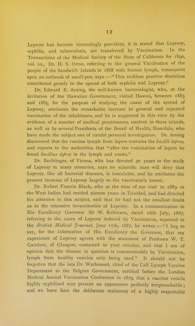 Leprosy has become increasingly prevalent, it is stated that Leprosy, syphilis, and tuberculosis, are transferred by Vaccination. In the Transactions of the Medical Society of the State of California for 1890, vol. XX., Dr. H. S. Orme, referring to the general Vaccination of the people of the Sandwich Islands in 1868 with human lymph, consequent upon an outbreak of small-pox, says :—This reckless practice doubtless contributed greatly to the spread of both syphilis and Leprosy. Dr. Edward E. Arning, the well-known bacteriologist, who, at the invitation of the Hawaiian Government, visited Hawaii, between 1883 and 1885, for the purpose of studying the cause of the spread of Leprosy, attributes the remarkable increase to general and repeated vaccination of the inhabitants, and he is supported in this view by the evidence of a number of medical practitioners, resident in these islands, as well as by several Presidents of the Board of Health, Honolulu, who have made the subject one of careful personal investigation. Dr. Arning discovered that the vaccine lymph from lepers contains the bacilli lepra, and reports to the authorities that  after the vaccination of lepers he found bacillus leprcE in the lymph and crusts. Dr. Bechtinger, of Vienna, who has devoted 30 years to the study of Leprosy in many countries, says no scientific man will deny that Leprosy, like all bacterial diseases, is inoculable, and he attributes the present increase of Leprosy largely to the vaccinator's lancet. Dr. Robert Francis Black, who at the time of my visit in 1889 to the West Indies had resided sixteen years in Trinidad, and had directed his attention to this subject, said that he had not the smallest doubt as to the extensive invaccination of Leprosy. In a communication to His Excellency Governor Sir VV. Robinson, dated i6th July, 1887, referring to the cases of Leprosy induced by Vaccination, reported in the Briiish Medical Journal^ June nth, 1887, he writes:—I beo- to say, for the information of His Excellency the Governor, that my experience of Leprosy agrees with the statement of Professor W. T. Gairdner, of Glasgow, contained in your circular, and that I am of opinion that the disease in question is communicable by Vaccination, lymph from healthy vesicles only being used. It should not be forgotten that the late Dr. Warlomont, chief of the Calf Lymph Vaccine Department to the Belgian Government, testified before the London Medical Animal Vaccination Conference in 1879, that a vaccine vesicle highly syphilised may present an appearance perfectly irreproachable ; and we have here the deliberate testimony of a highly respectable