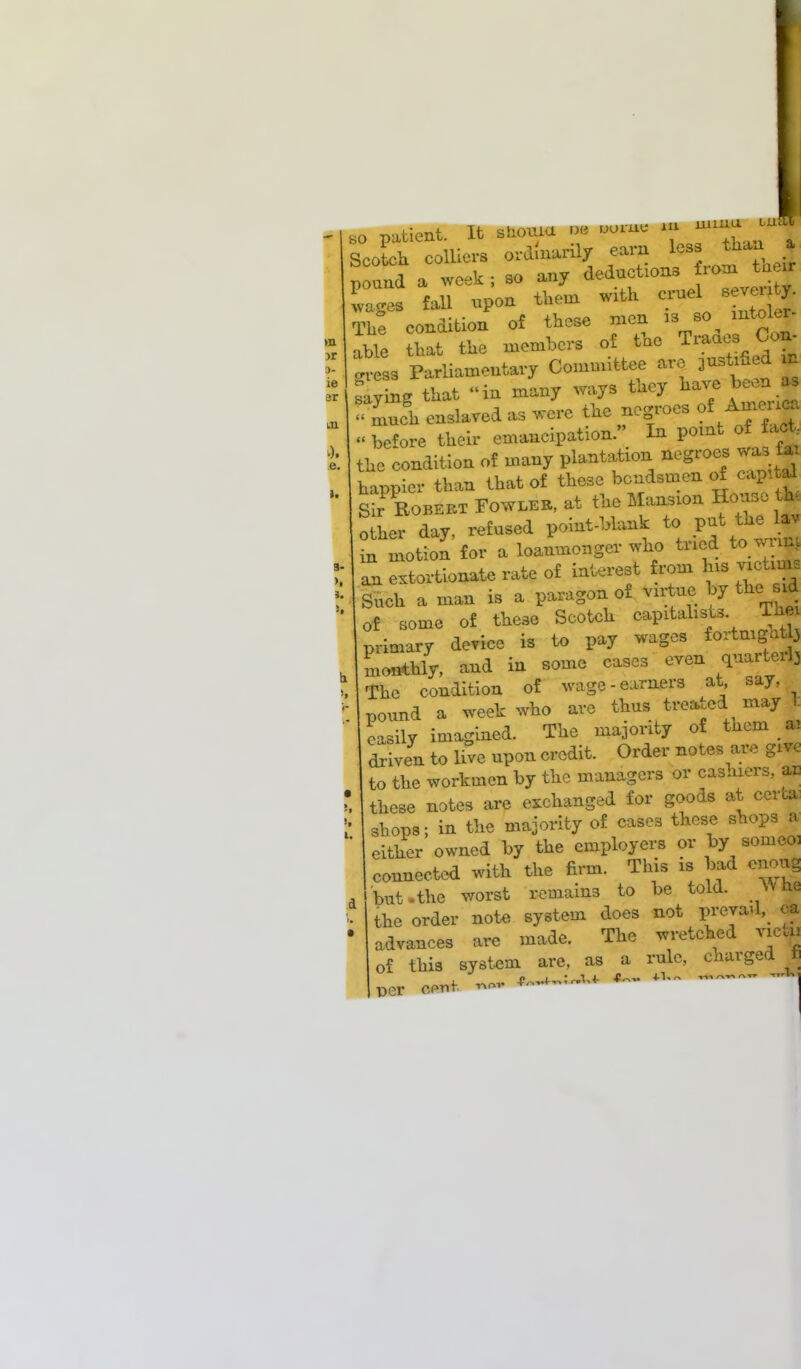so patient. It shouiu oe uo.au m muxu uikj Scotch colliers ordinarily «arn les J*-^ pound a week ; so any deductions fiom taeur IZ* fall npon them with cruel seveny The condition of these men as so mtoler able that the members of the Traaes Co*, gvess Parliamentary Committee are justified n saving that in many ways they have been as !?£ enslaved as were the negroes of Amenca « before their emancipation. In point of tact, the condition of many plantation negroes was fa. happier than that of these bctidsmen of capital Sk Egbert Fowler, at the Mansion House th. other day, refused point-blank to put the£ in motion for a loanmonger who tried to wi m an extortionate rate of interest from his victims Such a man is a paragon of virtue by the sxd of some of these Scotch capitalists The primary device is to pay wages fortnight3 monthly, and in some cases even quarter^ The condition of wage-earners at say, pound a week who are thus treated may 1. easily imagined. The majority of them ai driven to live upon credit. Order notes are gm to the workmen by the managers or cashiers, a* these notes are exchanged for goods at cert* shops; in the majority of cases these shops a either owned by the employers or by sonieo: connected with the firm. This is bad cnoug but .the worst remains to be told. ^ he the order note system does not preyad, qa advances are made. The wretched vie* of this system are, as a rule, charged t vcr cent *~ *~ «  ~