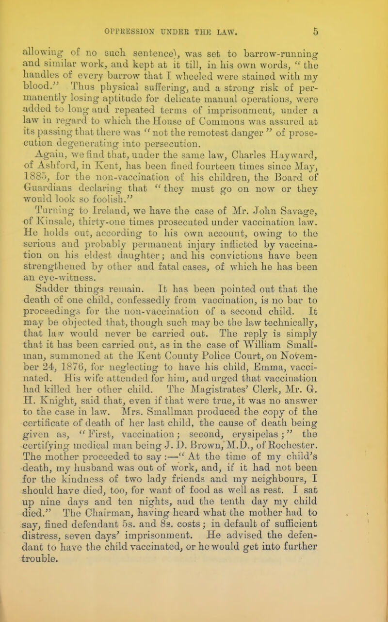 allowing 0f no such sentence), was set to barrow-running and similar work, and kept at it till, in his own words,  the handles of every barrow that I wheeled were stained with my blood. Thus physical suffering, and a strong risk of per- manently losing aptitude for delicate manual operations, were added to long and repeated terms of imprisonment, under a law in regard to which the House of Commons was assured at its passing that there was f< not the remotest danger  of prose- cution degenerating into persecution. Again, we find that, under the same law, Charles Hay ward, of Ashford, in Kent, has been fined fourteen times since May, 1885, for the non-vaccination of his children, the Board of Guardians declaring that  they must go on now or they would look so foolish. Turning to Ireland, we have the case of Mr. John Savage, of Kinsale, thirty-one times prosecuted under vaccination law. He holds out, according to his own account, owing to the serious and probably permanent injury inflicted by vaccina- tion on his eldest daughter; and his convictions have been strengthened by other and fatal cases, of which he has been an eye-witness. Sadder things remain. It has been pointed out that the death of one child, confessedlv from vaccination, is no bar to proceedings for the non-vaccination of a second child. It may be objected that, though such may be the law technically, that law would never be carried out. The reply is simply that it has been carried out, as in the case of William Small- man, summoned at the Kent County Police Court, on Novem- ber 24, 1876, for neglecting to have his child, Emma, vacci- nated. His wife attended for him, and urged that vaccination had killed her other child. The Magistrates' Clerk, Mr. Gr. H. Knight, said that, even if that were true, it was no answer to the case in law. Mrs. Smallman produced the copy of the certificate of death of her last child, the cause of death being given as,  First, vaccination; second, erysipelas; the certifying medical man being J. D. Brown, M.D., of Rochester. The mother proceeded to say :— At the time of my child's death, my husband was out of work, and, if it had not been for the kindness of two lady friends and ray neighbours, I should have died, too, for want of food as well as rest. I sat up nine days and ten nights, and the tenth day my child died. The Chairman, having heard what the mother had to say, fined defendant 5s. and 8s. costs; in default of sufficient distress, seven days' imprisonment. He advised the defen- dant to have the child vaccinated, or he would get into further trouble.