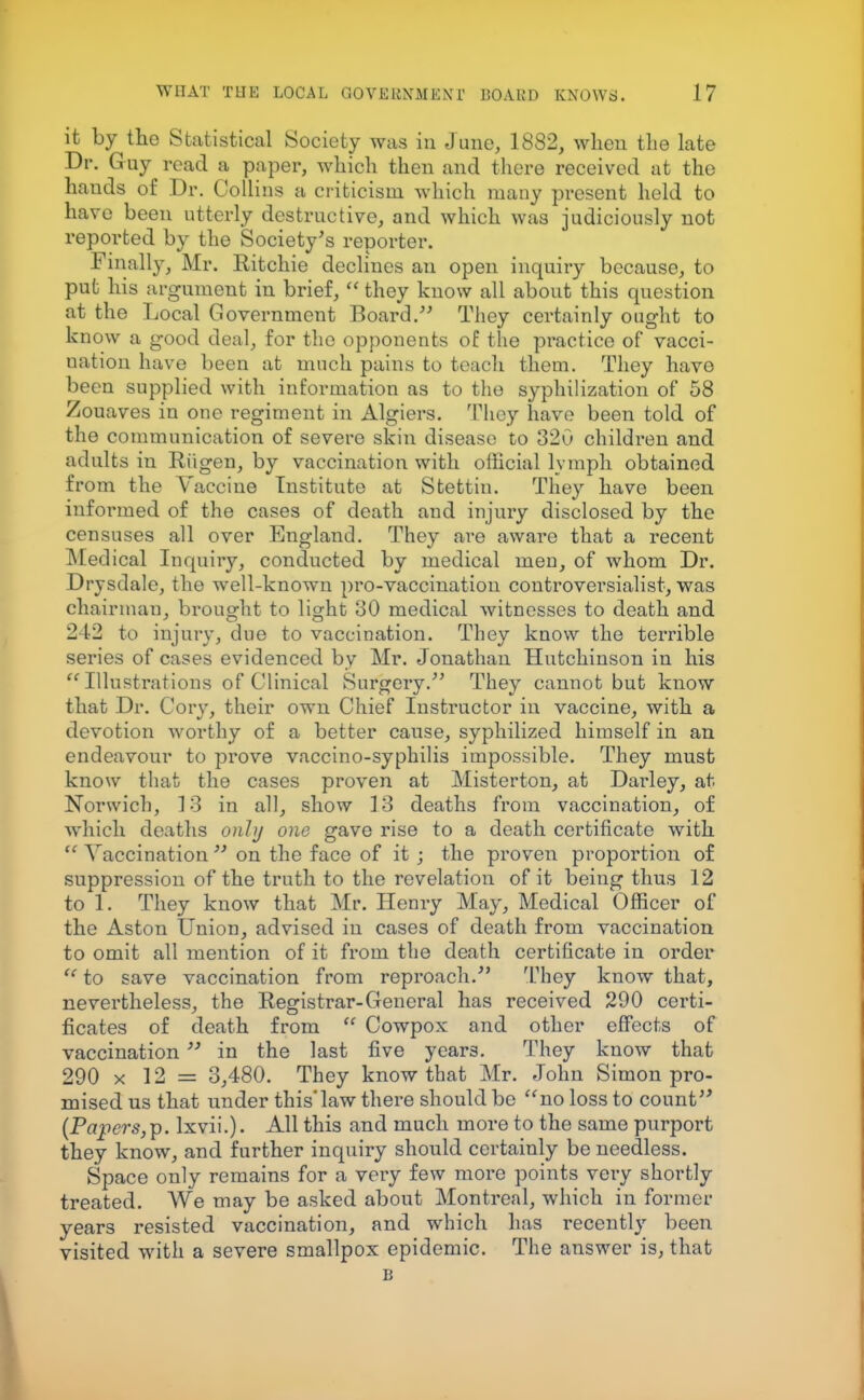 it by the Statistical Society was in June, 1882, when the late Dr. Guy read a paper, which then and there received at the hands of Dr. Collins a criticism which many present held to have been utterly destructive, and which was judiciously not reported by the Society's reporter. Finally, Mr. Ritchie declines an open inquiry because, to put his argument in brief,  they know all about this question at the Local Government Board. They certainly ought to know a good deal, for the opponents of the practice of vacci- uation have been at much pains to teach them. They have been supplied with information as to the syphilization of 58 Zouaves in one regiment in Algiers. They have been told of the communication of severe skin disease to 320 children and adults in Riigen, by vaccination with oflicial lymph obtained from the Vaccine Institute at Stettin. They have been informed of the cases of death and injury disclosed by the censuses all over England. They are aware that a recent Medical Inquiry, conducted by medical men, of whom Dr. Drysdale, the well-known pro-vaccination controversialist, was chairman, brought to light 30 medical witnesses to death and 242 to injury, due to vaccination. They know the terrible series of cases evidenced by Mr. Jonathan Hutchinson in his Illustrations of Clinical Surgery/' They cannot but know that Dr. Cory, their own Chief Instructor in vaccine, with a devotion worthy of a better cause, syphilized himself in an endeavour to prove vaccino-syphilis impossible. They must know that the cases proven at Misterton, at Darley, at Norwich, 13 in all, show 13 deaths from vaccination, of which deaths only one gave rise to a death certificate with  Vaccination  on the face of it ; the proven proportion of suppression of the truth to the revelation of it being thus 12 to 1. They know that Mr. Henry May, Medical Officer of the Aston Union, advised in cases of death from vaccination to omit all mention of it from the death certificate in order  to save vaccination from reproach. They know that, nevertheless, the Registrar-General has received 290 certi- ficates of death from  Cowpox and other effects of vaccination in the last five years. They know that 290 x 12 = 3,480. They know that Mr. John Simon pro- mised us that under this'law there should bo no loss to count (Papers,^, lxvii.). All this and much more to the same purport they know, and further inquiry should certainly be needless. Space only remains for a very few more points very shortly treated. We may be asked about Montreal, which in former years resisted vaccination, and which has recently been visited with a severe smallpox epidemic. The answer is, that B