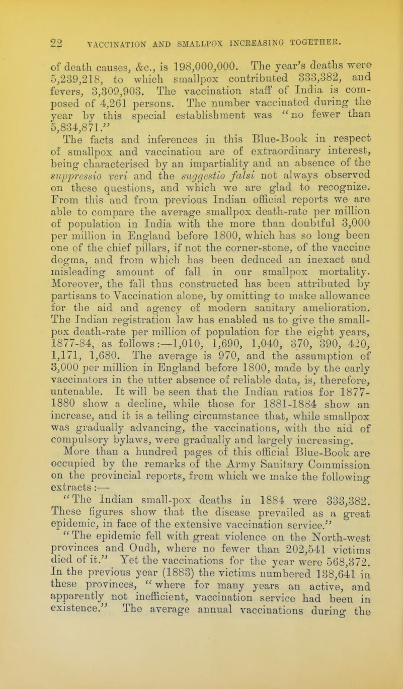 of death causes, &c, is 198,000,000. The year's deaths were 5,239,218, to which smallpox contributed 333,382, aud fevers, 3,309,903. The vaccination staff of India is com- posed of 4,261 persons. The number vaccinated during the year by this special establishment was no fewer than 5,834,871. The facts and inferences in this Blue-Book in respect of smallpox and vaccination are of extraordinary interest, being characterised by an impartiality and an absence of the suppressio veri and the suggestio falsi not always observed on these questions, and which we are glad to recognize. From this and from previous Indian official reports we are able to compare the average smallpox death-rate per million of population in India with the more than doubtful 3,000 per million in England before 1800, which has so long been one of the chief pillars, if not the corner-stone, of the vaccine dogma, and from which has been deduced an inexact and misleading amount of fall in our smallpox mortality. Moreover, the fall thus constructed has been attributed by partisans to Vaccination alone, by omitting to make allowance for the aid and agency of modern sanitary amelioration. The Indian registration law has enabled us to give the small- pox death-rate per million of population for the eight years, 1877-84, as follows:—1,010, 1,690, 1,040, 370, 390, 420, 1,171, 1,680. The average is 970, and the assumption of 3,000 per million in England before 1800, made by the early vaccinators in the utter absence of reliable data, is, therefore, untenable. It will be seen that the Indian ratios for 1877- 1880 show a decline, while those for 1881-1884 show an increase, and it is a telling circumstance that, while smallpox was gradually advancing, the vaccinations, with the aid of compulsory bylaws, were gradually and largely increasing. More than a hundred pages of this official Blue-Book are occupied by the remarks of the Army Sanitary Commission on the provincial reports, from which we make the following extracts :— The Indian small-pox deaths in 1884 were 333,382. These figures show that the disease prevailed as a great epidemic, in face of the extensive vaccination service.''  The epidemic fell with great violence on the North-west provinces and Oudh, where no fewer than 202,541 victims died of it. Yet the vaccinations for the year were 568,372. In the previous year (1883) the victims numbered 138,641 in these provinces,  where for many years an active, and apparently not inefficient, vaccination service had been in existence. The average annual vaccinations durino- the