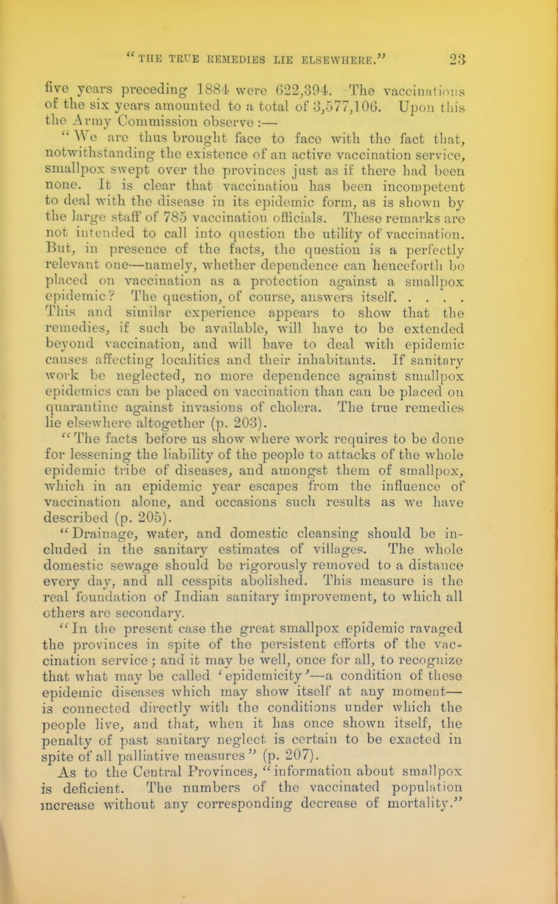 five years preceding 1884 were 022,304. The vacomations of the six years amounted to a total of 3,577,100. Upon this the Army Commission observe :— e are thus brought face to face with the fact that, notwithstanding- the existence of an active vaccination service, smallpox swept over the provinces just as it' there had been none. It is clear that vaccination has been incompetent to deal with the disease in its epidemic form, as is shown by the large staff of 785 vaccination officials. These remarks are not intended to call into question the utility of vaccination. But, in presence of the facts, the question is a perfectly relevant one—namely, whether dependence can henceforth be placed on vaccination as a protection against a smallpox epidemic? The question, of course, answers itself. . . . . This and similar experience appears to show that the remedies, if such be available, will have to be extended beyond vaccination, and will have to deal with epidemic causes affecting localities and their inhabitants. If sanitary work be neglected, no more dependence against smallpox epidemics can be placed on vaccination than can be placed on quarantine against invasions of cholera. The true remedies lie elsewhere altogether (p. 203).  The facts before us show where wrork requires to be done for lessening the liability of the people to attacks of the whole epidemic tribe of diseases, and amongst them of smallpox, which in an epidemic year escapes from the influence of vaccination alone, and occasions such results as we have described (p. 205).  Drainage, water, and domestic cleansing should be in- cluded in the sanitary estimates of villages. The whole domestic sewage should be rigorously removed to a distance every day, and all cesspits abolished. This measure is the real foundation of Indian sanitary improvement, to which all others arc secondary.  In the present case the great smallpox epidemic ravaged the provinces in spite of the persistent efforts of the vac- cination service; and it may be well, once for all, to recognize that what maybe called 'epidemicity'—a condition of these epidemic diseases which may show itself at any moment— 13 connected directly with the conditions under which the people live, and that, when it has once shown itself, the penalty of past sanitary neglect is certain to be exacted in spite of all palliative measures (p. 207). As to the Central Provinces, information about smallpox is deficient. The numbers of the vaccinated population increase without any corresponding decrease of mortality.