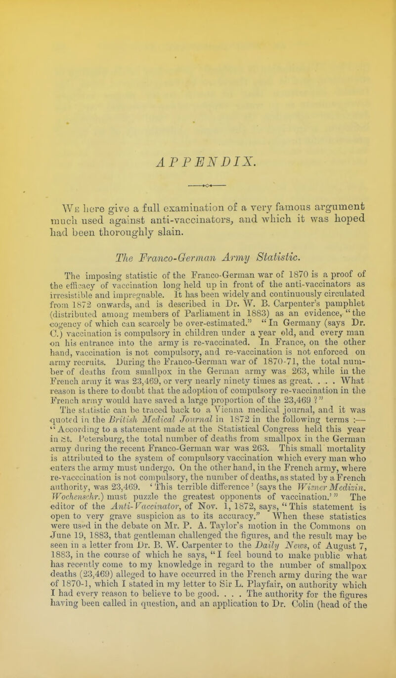 APPENDIX. xx We here give a full examination of a very famous argument much used against anti-vaccinators, and which it was hoped had been thoroughly slain. The Franco-German Army Statistic. The imposing statistic of the Franco-German war of 1870 is a proof of the efficacy of vaccination long held up in front of the anti-vaccinators as irresistible and impregnable. It has been widely and continuously circulated from 1872 onwards, and is described in Dr. W. B. Carpenter's pamphlet (distributed among members of Parliament in 1883) as an evidence, the cogency of which can scarcely be over-estimated.  In Germany (says Dr. C.) vaccination is compulsory in children under a year old, and every man on his entrance into the army is re-vaccinated. In France, on the other hand, vaccination is not compulsory, and re-vaccination is not enforced on army recruits. During the Frauco-Germau war of 1870-71, the total num- ber of deaths from smallpox in the German army was 263, while in the French army it was 23,469, or very nearly ninety times as great. . . . What reason is there to doubt that the adoptiou of compulsory re-vaccination in the French army would have saved a large proportion of the 23,469 1 The statistic can be traced back to a Vienna medical journal, and it was quoted in the British Medical Journal in 1872 in the following terms :—  According to a statement made at the Statistical Congress held this year in St, Petersburg, the total number of deaths from smallpox in the German army during the recent Franco-German war was 263. This small mortality is attributed to the system of compulsory vaccination which every man who enters the army must undergo. On the other hand, in the French army, where re-vacccination is not compulsory, the number of deaths, as stated by a French authority, was 23,469. 'This terrible difference ' (says the Wizner Medizin. Wochensrhr.) must puzzle the greatest opponents of vaccination.' The editor of the Anti- Faccinator, of Nov. 1, 1872, says,  This statement is open to very grave suspicion as to its accuracy. When these statistics were used in the debate on Mr. P. A. Taylor's motion in the Commons on June 19, 1883, that gentleman challenged the figures, and the result may be seen in a letter from Dr. B. W. Carpenter to the Daily News, of August 7, 1883, in the course of which he says,  I feel bound to make public what has recently come to my knowledge in regard to the number of smallpox deaths (23,469) alleged to have occurred in the French army during the Avar of 1870-1, which I stated in my letter to Sir L. Playfair, on authority which I had every reason to believe to be good. . . . The authority for the figures having been called in rpiestion, and an application to Dr. Colin (head of the