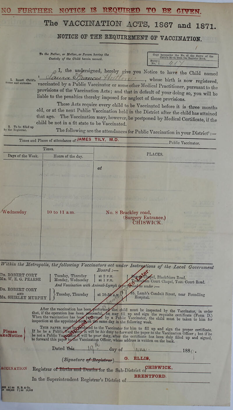 NO FURTHSK NOTICE IS RgQTHHSP TO Bg GITOH. The VACCINATION ACTS, 1867 and 1871. NOTICE OP THE REQUIREMENT OF VACCINATION. To the Father, or Mother, or Person having the Custody of the Child herein named. Child 8 Blith from the Register Hmilr. Entry No. 1 £ I, the undersigned, hereby give you Notice to have the Child named &fr<*<-^ Wf'-fr whose birth is now registered, L Insert Child's 1 ^7 ' ' — • ' '••»• ■ I! ]:: now ?C'r' I ■''<■' >i1 — and _ yaccmated by a pub]ic Viiccinator Qr gome ot]jer Med.cd pract.t.oner) purgua-t tQ ^ provisions of the Vaccination Acts ; and that in default of your doing so, you will be bable to the penalties thereby imposed for neglect of those provisions. These Acts require every child to be Vaccinated before it is three months old, or at the next Public Vaccination held in the District after the child has attained that age. The Vaccination may, however, be postponed by Medical Certificate if the child be not in a fit state to be Vaccinated. The following are the attendances for Public Vaccination in your District2 2. To he filled up by the Registrar. Times and Places of attendance nfJAMES TILV, M.D. .Public Vaccinator. Times. Days of the Week. Honrs of the day. PLACES. ednesday 10 to 11 a.m. at No. 8 Brackley road, (Surgery Entrance,) CHISWICK. Within the Metropolis, the following Vaccinators act under Instructions of the Local Government Board :— / ^- Sb WeTpKsB I lnet7'wTA7 I I?™ L^%el,B,ackfriarsEoad. MB. W. E. G. PEARSE | Monday, Wednesday | at 1 p.m. >KjofcSji& Court Chapel, Tott. Comt Road. And Vaccination with Animal-Lymph is^jcrmmed/tts under ■- Dr. ROBERT CORY ~) at IO-S^a.m. AND Mb. SHIRLEY MURPHY ^■Tuesday, Thursday _ 95, Lamb's Conduit Street, near Foundling- Hospital. ° Please j akeNotice i rW ^ ft vatc°i™tion has been^rformeoVfhet child must be inspected by the Vaccinator, in order that, if the operation has beery^essfuhXei fin and g%n ^ ' certificate (Form D ) When the vaccination has bee^pf^rm^ by a Public Vaccinator, the child must be taken o hhn for inspection at the appomtecVfim^onJks same day in the following week. T, , T*rls pa,peb mrn/ber&bfaciek to the Vaccinator for him to fill up and sign the nroner certifirate If he be a Public^«t^will be his duty to forward the paper Jthe Vaccinal S Xt tfhe be not a Public VaraflKoyrfwill be your duty, after the certificate has been duly filled ud and sio-ned i.o forward this papeY tp^Ee Vaccinatio^Officer, whose address is written on the back. P S ' Dated this. \fl ■ day nf Hum<- 188f, # (Signature of Buffisl) u>)_ G. ELLIS, ACOINATION Registrar of DULllb mid DtJaLliij for the Sub-District nfHISWICK' t c • , , ^ . BRENTFORD. In the bupermtendent Registrar's District of M « | 88 H. B. 4 Co. I* 500,000 7 | 88 25,561