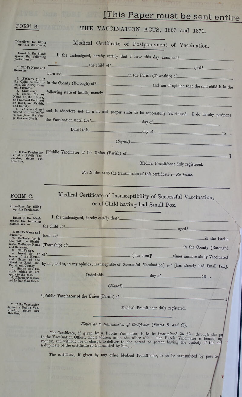 FORM B. Directions for filling up this Certificate. [This Paper must be sent entim THE VACCINATION ACTS, 1867 and 1871. Medical Certificate of Postponement of Vaccination. Insert in the blank spaces the following particulars:— 1. Child's Name and Surname. I, the undersigned, hereby certify that I have this day examined1, . the child of5 .a^ed' born at1 2. Father's for, if ntefShe^fc ™ tUe G°mt7 (Borough) of* and Surname. £ wX. or blowing state of health, namely__ Name of the House, and Name of theStreet or Road, and Parish, and County. _in the Parish (Township) of_ -and am of opinion that the said child is in the £t;iS£ 18 theref°re DOt  8 Rt aDd P1'0per State t0 be s~f»ll7 Vaccinated. I do hereby postpone of th,s certificate. ^ yacoinafcion ^ ^ , ^ Dated this- -day of_ {Signed). 6. n the Vaccinator [Public Vaccinator of the Union (Parish) of is not a Publio Vac- 1 cinator, strike out this line. Medical Practitioner duly registered. For Notice as to the transmission of this certificate -.—See Mow. FORM C. Medical Certificate of Insusceptibility of Successful Vaccination, Directions for filling np this Certificate. or of Child having had Small Pox. Insert in the blank I> tne undersigned, hereby certify that1. Bpacea the following particulars :— ., ,.,,„„ the child of2 _ 1. Child's Name and Surname. born at* - aged3 2. Father's (or, if iJlepiti- -in the Parish .[has been]' _in the County (Borough) -times unsuccessfully Vaccinated the child be illegiti- mate Mother's) Name (Township) of* and Surname. * ' 3. Child's age, 4. Insert No. or of* Name of the House, and Name of the ParisehandCountyand by me» and ^ ^ my opinioa, insusceptible of Successful Vaccination] or [has already had Small Poxl 5. Strike out the J' words which do not apply to the case. Dated this dav of 1 Q 6. This number must ^ 18 • not be less than three. (Signed). '[Public Vaccinator of the Union (Parish) of 7. If the Vaccinator ia not a Publio Vac- cinator, ltrike ool this line. Medical Practitioner duly registered. Mice as to transmission of Certificates (Forms B. and C). The Certificate, if given by a Public Vaccinator, is to be transmitted by him through the p to the Vaccination Officer, whose address is on the other side. The Public Vaccinator is bound up. request, and without fee or charge, to deliver to the parent or person having the custody of the' chi a duplicate of the certificate so transmitted by him. , The certificate, if given by any other Medical Practitioner, is to be transmitted by post toi