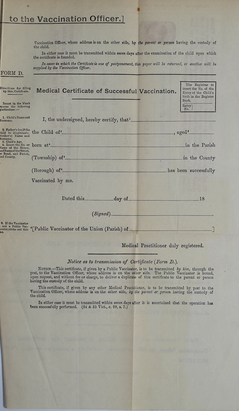 to the Vaccination Officer.] FORM D. Vaccination Officer, whose address is on the other side, by the parent or person having the custody of the child. In either case it must be transmitted within seven days after the examination of the child upon which the certificate is-founded. In cases in which the Certificate is one of postponement, this paper will be returned, or another loill be svpplied by the Vaccination Officer. Directions for filling tip this;Certificate. Insert in tbe blank spaces the following particulars :— Medical Certificate of Successful Vaccination. The Registrar to insert the No. of the Entry of the Child's birth in the Register Book. Entry 1 No. f 1. Child's Name and Surname. I, the undersigned, hereby certify, that1. 2. Father's (or.if the ~,., , „„ :hild be illegitimate, the Uhlld 01 Vlother's) Name and Jnrname. 3. Child's Age. 4. Insert the No. or hom fit4 .^me of the House, .lid Name of the Street, >r Road, and Parish, nd County. (Township) of4_ _, aged3 _in the Parish jn the County (Borough) of4_ .has been successfully Vaccinated by me. Dated this_ -day of_ .18 (Signed)^ 6. If the Vaccinator oator,strike out this '[Public Vaccinator of the Union (Parish) of_ Medical Practitioner duly registered. Notice as to transmission of Certificate (Form D.). Notice.—This certificate, if given by a Public Vaccinator, is to be transmitted by him, through the post, to the Vaccination Officer, whose address is on the other side. The Public Vaccinator is bound, upon request, and without fee or charge, to deliver a duplicate of this certificate to the parent or person having the custody of the child. This certificate, if given by any other Medical Practitioner, is to be transmitted by post to the Vaccination Officer, whose address is on the other side, by the parent or person having the custody of the child. In either case it must be transmitted within seven days after it is ascertained that the operation has been successfully performed. (34 & 35 Vict., c. 98, s. 7.)