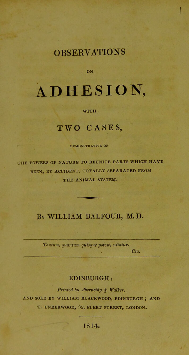 OBSERVATIONS ON ADHESION, WITH TWO CASES, DEMONSTRATIVE OF THE POWERS OF NATURE TO REUNITE PARTS WHICH HAVE BEEN, BY ACCIDENT, TOTALLY SEPARATED FROM THE ANIMAL SYSTEM. By WILLIAM BALFOUR, M. D. Tantuvi, guantum quitque potest, nitatur. Cic. EDINBURGH: Printed by Abernethy ^ Walker, AND SOLD BY WILLIAM BLACKWOOD, EDINBURGH ; AND T. UNDERWOOD, 32. FLEET STREET, LONDON. 1814.