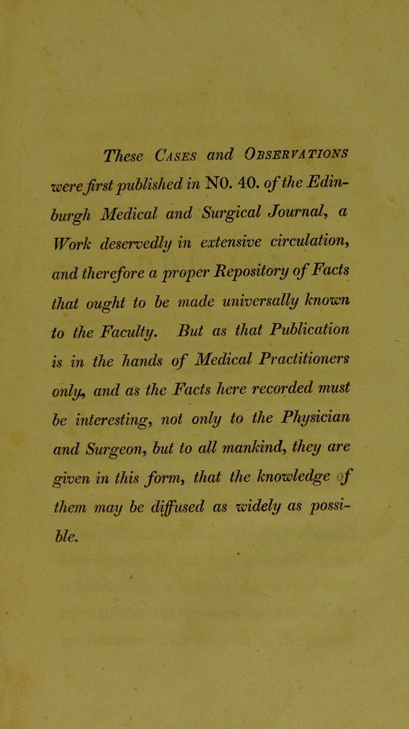 These Cases and Observations were first published in NO. 40. of the Edin- burgh Medical and Surgical Journal, a Work deservedly in extensive circulation, and therefore a proper Repository of Facts that ought to be made universally known to the Faculty. But as that Publication is in the hands of Medical Practitioners only, and as the Facts here recorded must be interesting, not only to the Physician and Surgeon, but to all mankind, they are given in this form, that the knowledge f them may be diffused as widely as possi- ble.