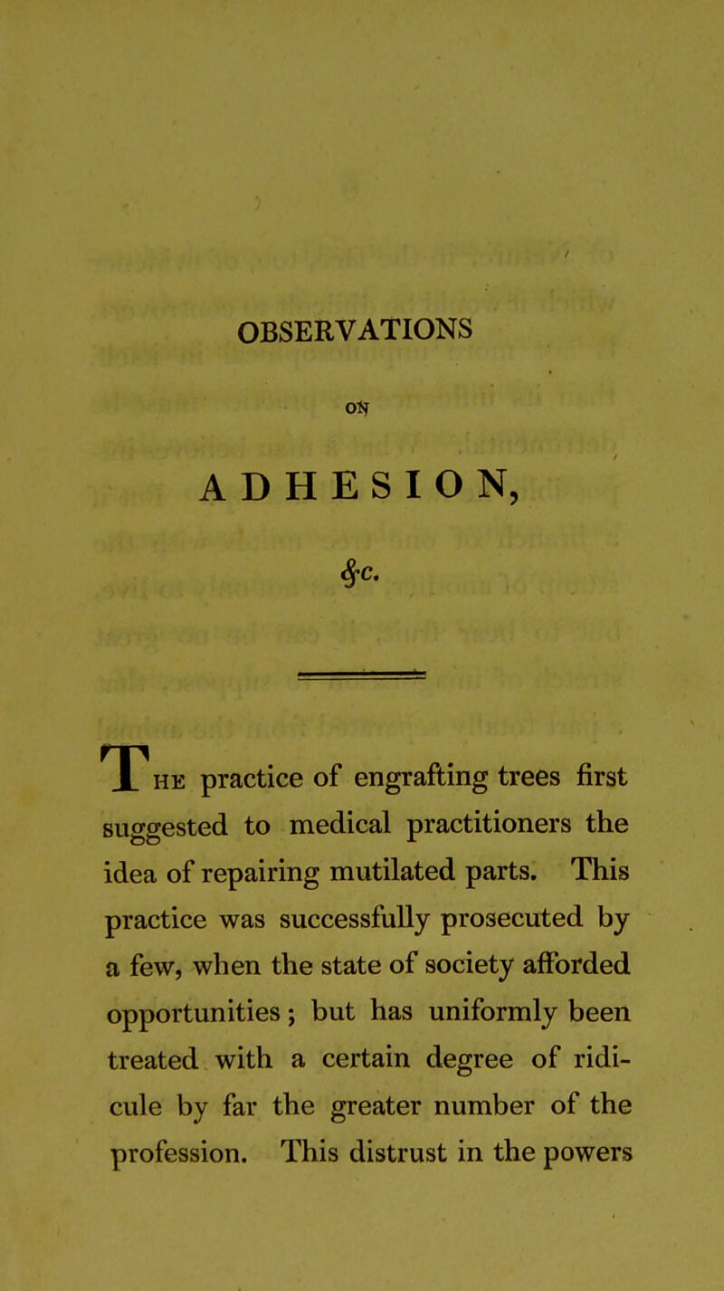 OBSERVATIONS oi? ADHESION, T HE practice of engrafting trees first suggested to medical practitioners the idea of repairing mutilated parts. This practice was successfully prosecuted by a few, when the state of society afforded opportunities; but has uniformly been treated with a certain degree of ridi- cule by far the greater number of the profession. This distrust in the powers