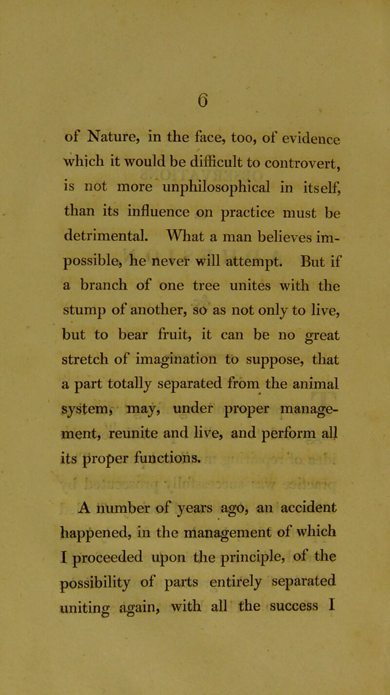 of Nature, in the face, too, of evidence which it would be difficult to controvert, is not more unphilosophical in itself, than its influence on practice must be detrimental. Wliat a man believes im- possible, he never will attempt. But if a branch of one tree unites with the stump of another, so as not only to live, but to bear fruit, it can be no great stretch of imagination to suppose, that a part totally separated from the animal system, may, under proper manage- ment, reunite and live, and perform all its proper functions. A number of years ago, an accident happened, in the management of which I proceeded upon the principle, of the possibility of parts entirely separated uniting again, with all the success I