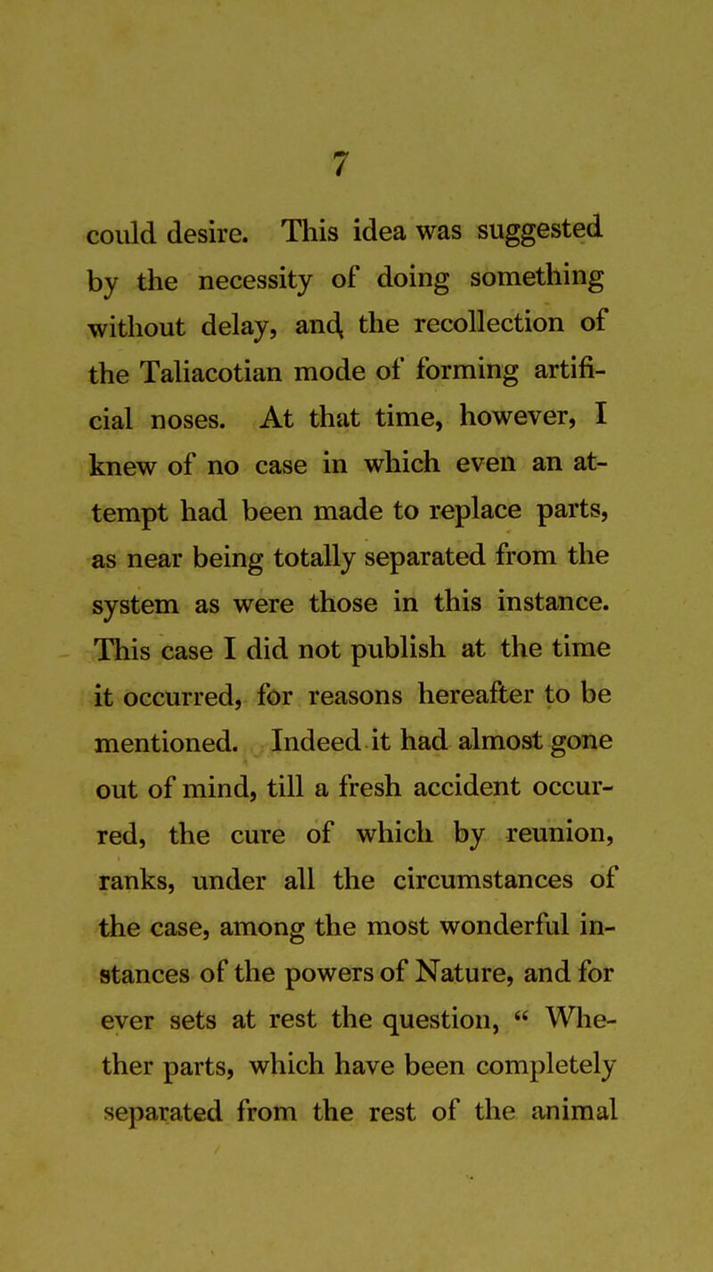 could desire. This idea was suggested by the necessity of doing something without delay, and, the recollection of the Taliacotian mode of forming artifi- cial noses. At that time, however, I knew of no case in which even an at- tempt had been made to replace parts, as near being totally separated from the system as were those in this instance. This case I did not publish at the time it occurred, for reasons hereafter to be mentioned. Indeed it had almost gone out of mind, till a fresh accident occur- red, the cure of which by reunion, ranks, under all the circumstances of the case, among the most wonderful in- stances of the powers of Nature, and for ever sets at rest the question,  Whe- ther parts, which have been completely separated from the rest of the animal