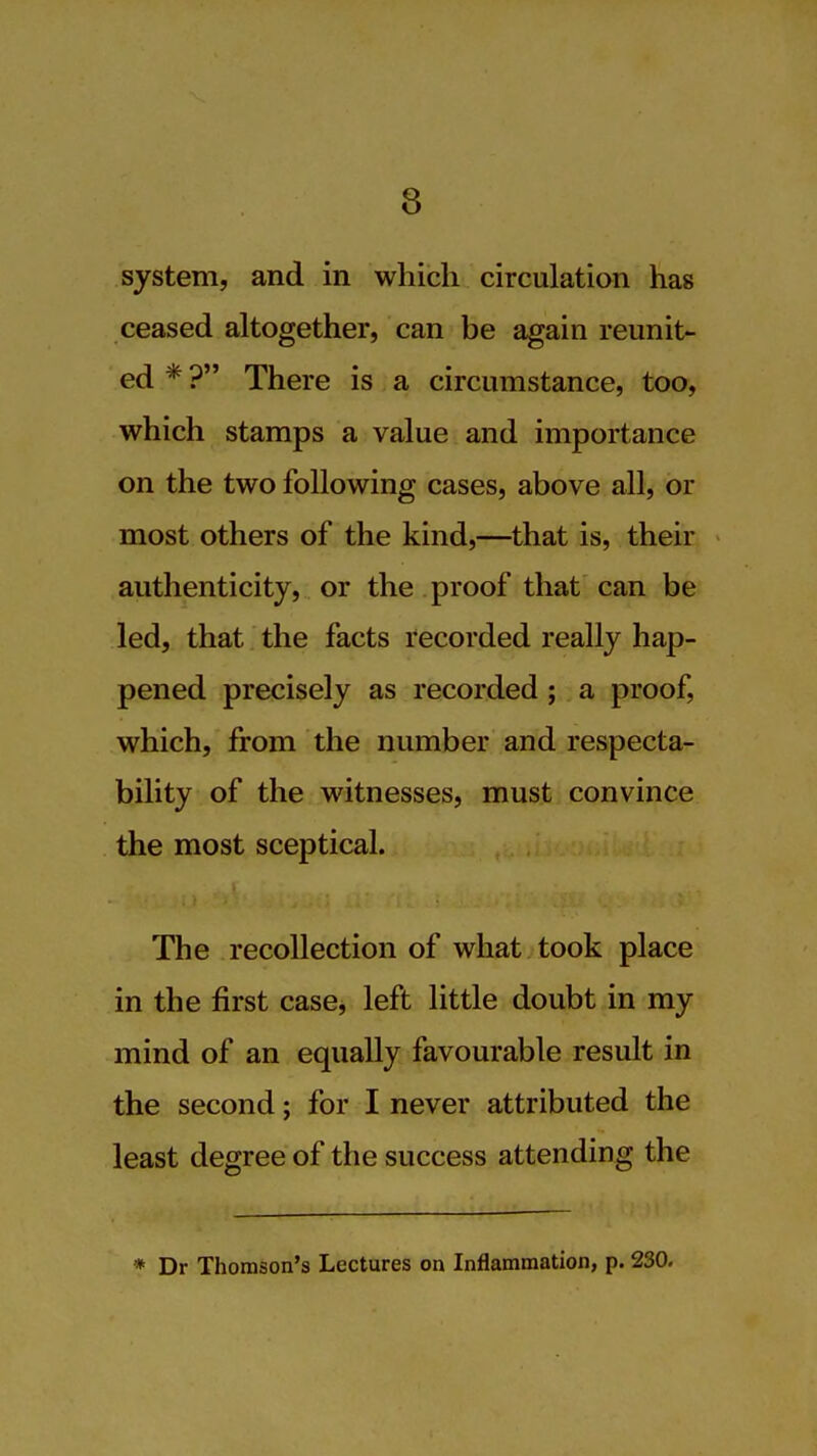 system, and in which circulation has ceased altogether, can be again reunit- ed*? There IS a circumstance, too, which stamps a value and importance on the two following cases, above all, or most others of the kind,—that is, their authenticity, or the proof that can be led, that the facts recorded really hap- pened precisely as recorded; a proof, which, from the number and respecta- bility of the witnesses, must convince the most sceptical. The recollection of what took place in the first case, left little doubt in my mind of an equally favourable result in the second; for I never attributed the least degree of the success attending the