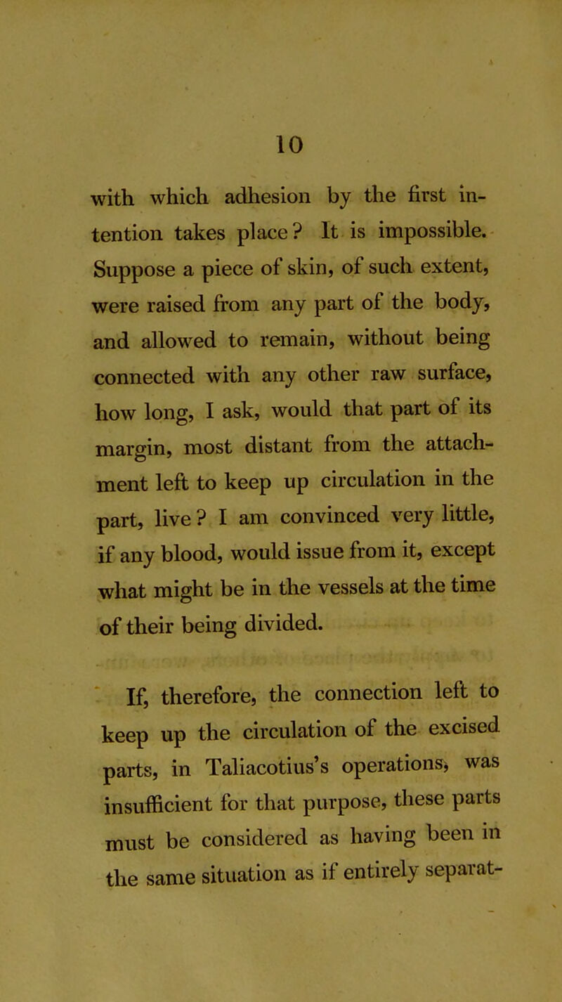 with which adhesion by the first in- tention takes place? It is impossible. Suppose a piece of skin, of such extent, were raised from any part of the body, and allowed to remain, without being connected with any other raw surface, how long, I ask, would that part of its margin, most distant from the attach- ment left to keep up circulation in the part, live ? I am convinced very little, if any blood, would issue from it, except what might be in the vessels at the time of their being divided. If, therefore, the connection left to keep up the circulation of the excised parts, in Taliacotius's operations^ was insufficient for that purpose, these parts must be considered as having been in the same situation as if entirely separat-