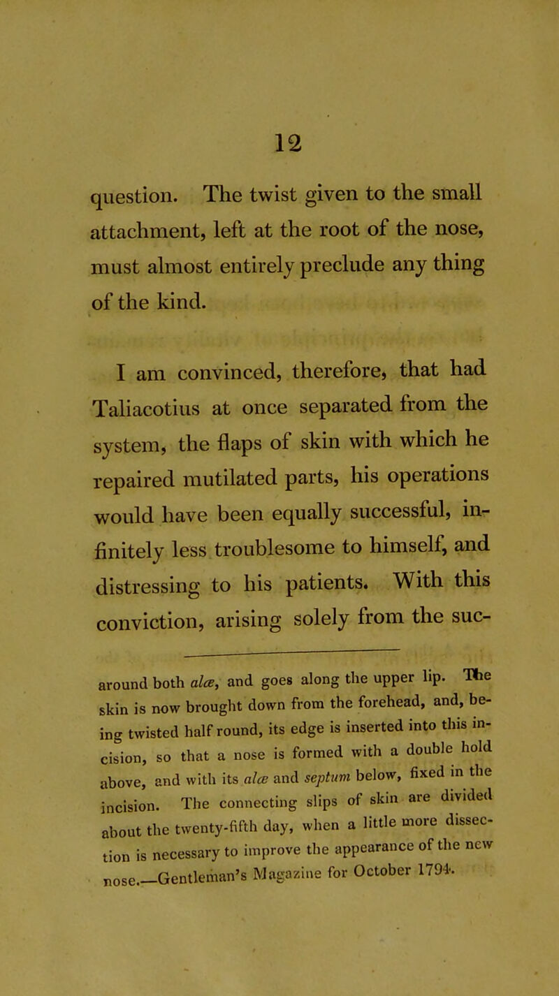 question. The twist given to the small attachment, left at the root of the nose, must almost entirely preclude any thing of the kind. I am convinced, therefore, that had Taliacotius at once separated from the system, the flaps of skin with which he repaired mutilated parts, his operations would have been equally successful, in- finitely less troublesome to himself, and distressing to his patients. With this conviction, arising solely from the suc- around both alee, and goes along the upper lip. The skin is now brought down from the forehead, and, be- ing twisted half round, its edge is inserted into this in- cision, so that a nose is formed with a double hold above, and with its alee and septum below, fixed in the incision. The connecting slips of skin are divided about the twenty-fifth day, when a little more dissec- tion is necessary to improve the appearance of the new nose—Gentleman's Magazine for October 1794-.