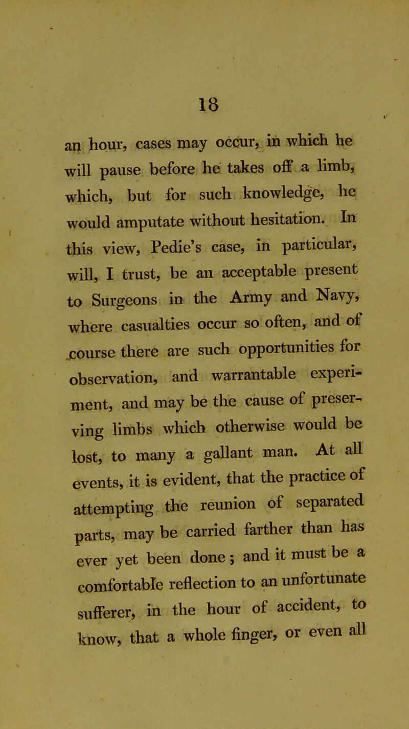 an hour, cases may occur, in which he will pause before he takes off a limb, which, but for such knowledge, he would amputate without hesitation. In this view, Pedie's case, in particular, will, I trust, be an acceptable present to Surgeons in the Army and Navy, where casualties occur so often, and of jcourse there are such opportunities for observation, and warrantable experi- menU and may be the cause of preser^ ving limbs which otherwise would be lost, to many a gallant man. At all events, it is evident, that the practice of attempting the reunion of separated parts, may be carried farther than has ever yet been done; and it must be a comfortable reflection to an unfortunate sufferer, in the hour of accident, to know, that a whole finger, or even all