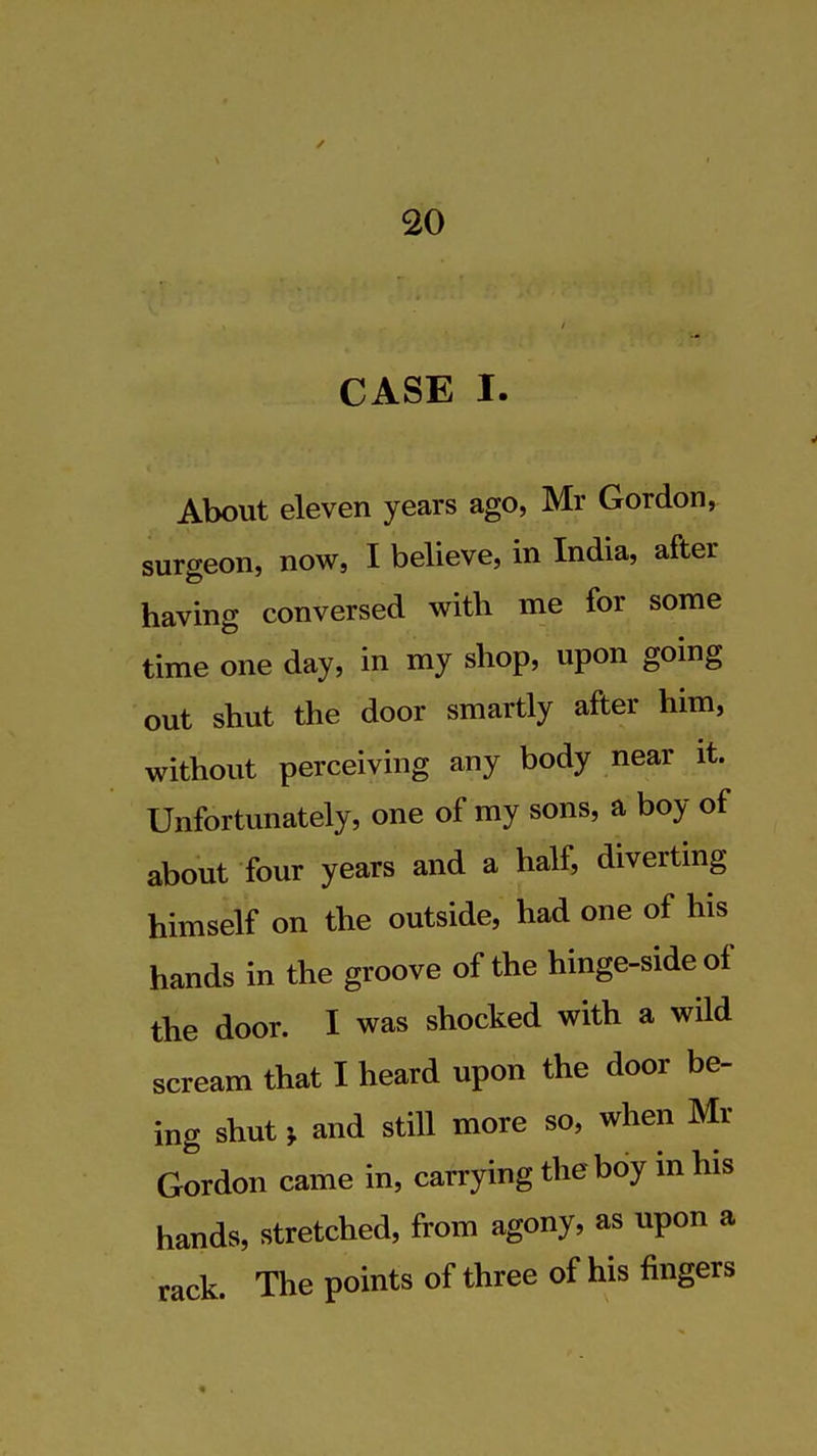CASE I. About eleven years ago, Mr Gordon, surgeon, now, I believe, in India, after having conversed with me for some time one day, in my shop, upon going out shut the door smartly after him, without perceiving any body near it. Unfortunately, one of my sons, a boy of about four years and a half, diverting himself on the outside, had one of his hands in the groove of the hinge-side of the door. I was shocked with a wild scream that I heard upon the door be- ing shut J and still more so, when Mr Gordon came in, carrying the boy in his hands, stretched, from agony, as upon a rack. The points of three of his fingers
