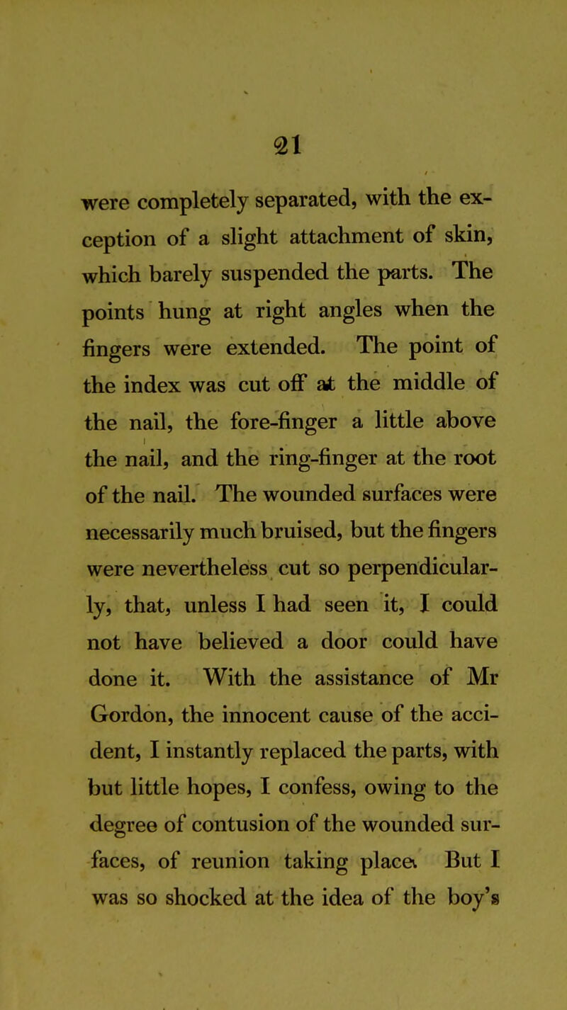 were completely separated, with the ex- ception of a slight attachment of skin, which barely suspended the parts. The points hung at right angles when the fingers were extended. The point of the index was cut off at the middle of the nail, the fore-finger a little above the nail, and the ring-finger at the root of the nail. The wounded surfaces were necessarily much bruised, but the fingers were nevertheless cut so perpendicular- ly, that, unless I had seen it, I could not have believed a door could have done it. With the assistance of Mr Gordon, the innocent cause of the acci- dent, I instantly replaced the parts, with but little hopes, I confess, owing to the degree of contusion of the wounded sur- faces, of reunion taking place. But I was so shocked at the idea of the boy's