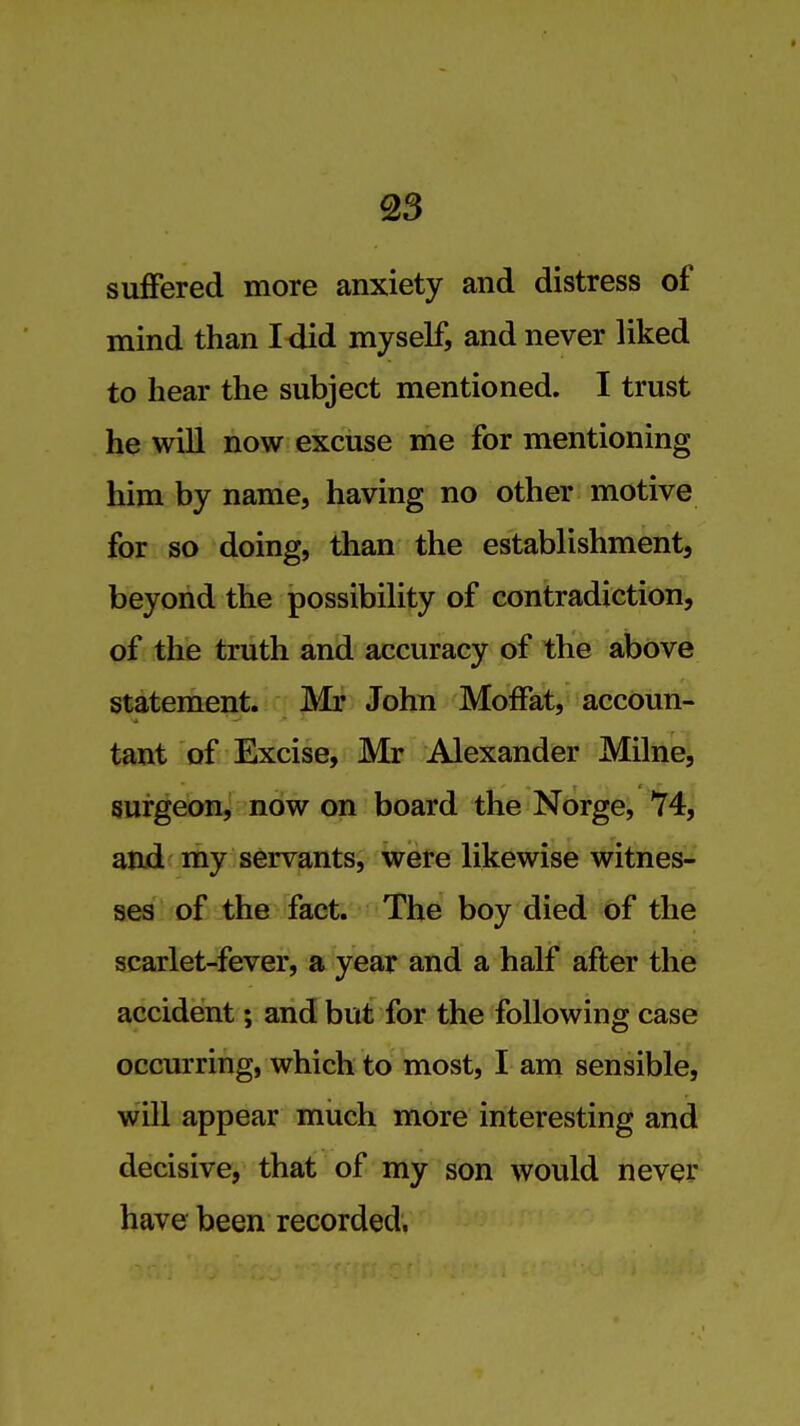 suffered more anxiety and distress of mind than I<iid myself, and never liked to hear the subject mentioned. I trust he will now excuse me for mentioning him by name, having no other motive for so doing, than the establishment, beyond the possibility of contradiction, of the truth and accuracy of the above statement. Mr John Moffat, accoun- tant of Excise, Mr Alexander Milne, surgeon, now on board the Norge, 74, and my servants, were likewise witnes- ses of the fact. The boy died of the scarlet-fever, a year and a half after the accident; and but for the following case occurring, which to most, I am sensible, will appear miich more interesting and decisive, that of my son would never have been recorded.
