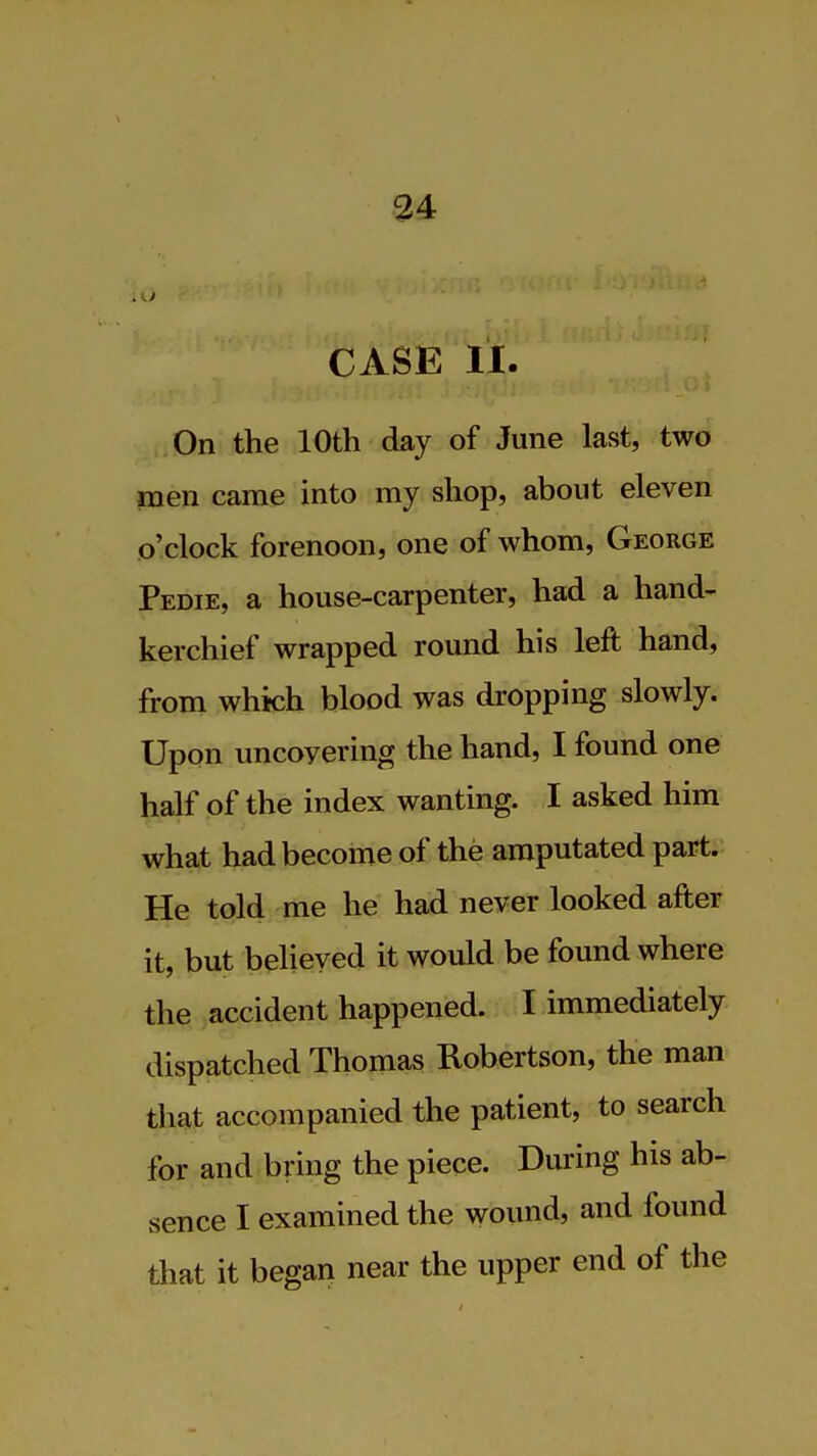 CASE 11. On the 10th day of June last, two men came into my shop, about eleven o'clock forenoon, one of whom, George Pedie, a house-carpenter, had a hand- kerchief wrapped round his left hand, from which blood was dropping slowly. Upon uncovering the hand, I found one half of the index wanting. I asked him what had become of the amputated part. He told me he had never looked after it, but believed it would be found where the accident happened. I immediately dispatched Thomas Robertson, the man that accompanied the patient, to search for and bring the piece. During his ab- sence I examined the wound, and found that it began near the upper end of the