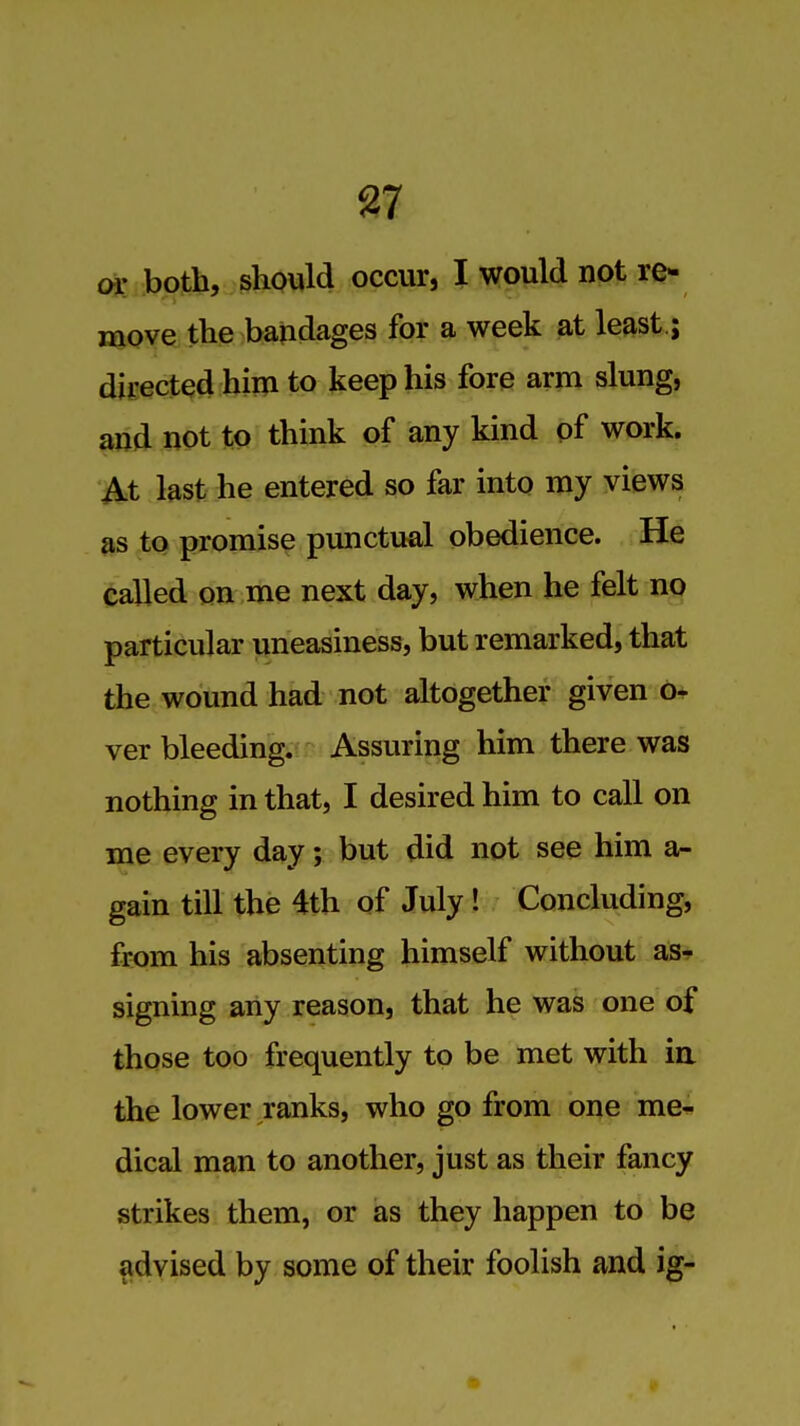 or both, should occur, I would npfc re- move the baiidages for a week at least.; dii-ected him to keep his fore arm slung, arid not to think of any kind of work. At last he entered so far into my views as to promise punctual obedience. He eaUed on me next day, when he felt no particular uneasiness, but remarked, that the wound had not altogether given 0* ver bleeding. Assuring him there was nothing in that, I desired him to call on me every day; but did not see him a- gain till the 4th of July ! Concluding, from his absenting himself without as- signing any reason, that he was one of those too frequently to be met with ia the lower ranks, who go from one me^ dical man to another, just as their fancy strikes them, or as they happen to be ^dyised by some of their foolish and ig-