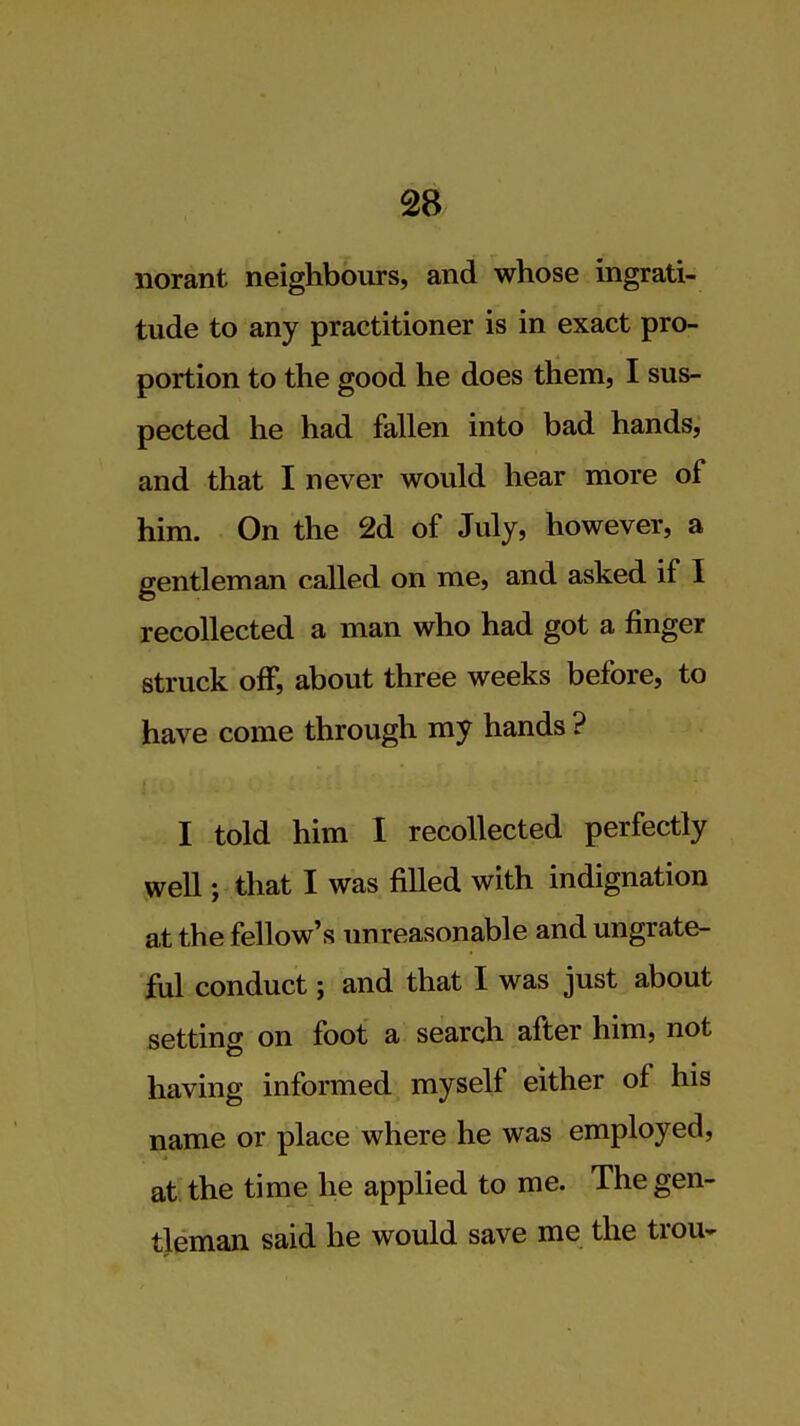 norant neighbours, and whose ingrati- tude to any practitioner is in exact pro- portion to the good he does them, I sus- pected he had fallen into bad hands, and that I never would hear more of him. On the 2d of July, however, a gentleman called on me, and asked if I recollected a man who had got a finger struck off, about three weeks before, to have come through my hands ? I told him I recollected perfectly well; that I was filled with indignation at the fellow's unreasonable and ungrate- ful conduct; and that I was just about setting on foot a search after him, not having informed myself either of his name or place where he was employed, at the time he applied to me. The gen- tleman said he would save me the trou-