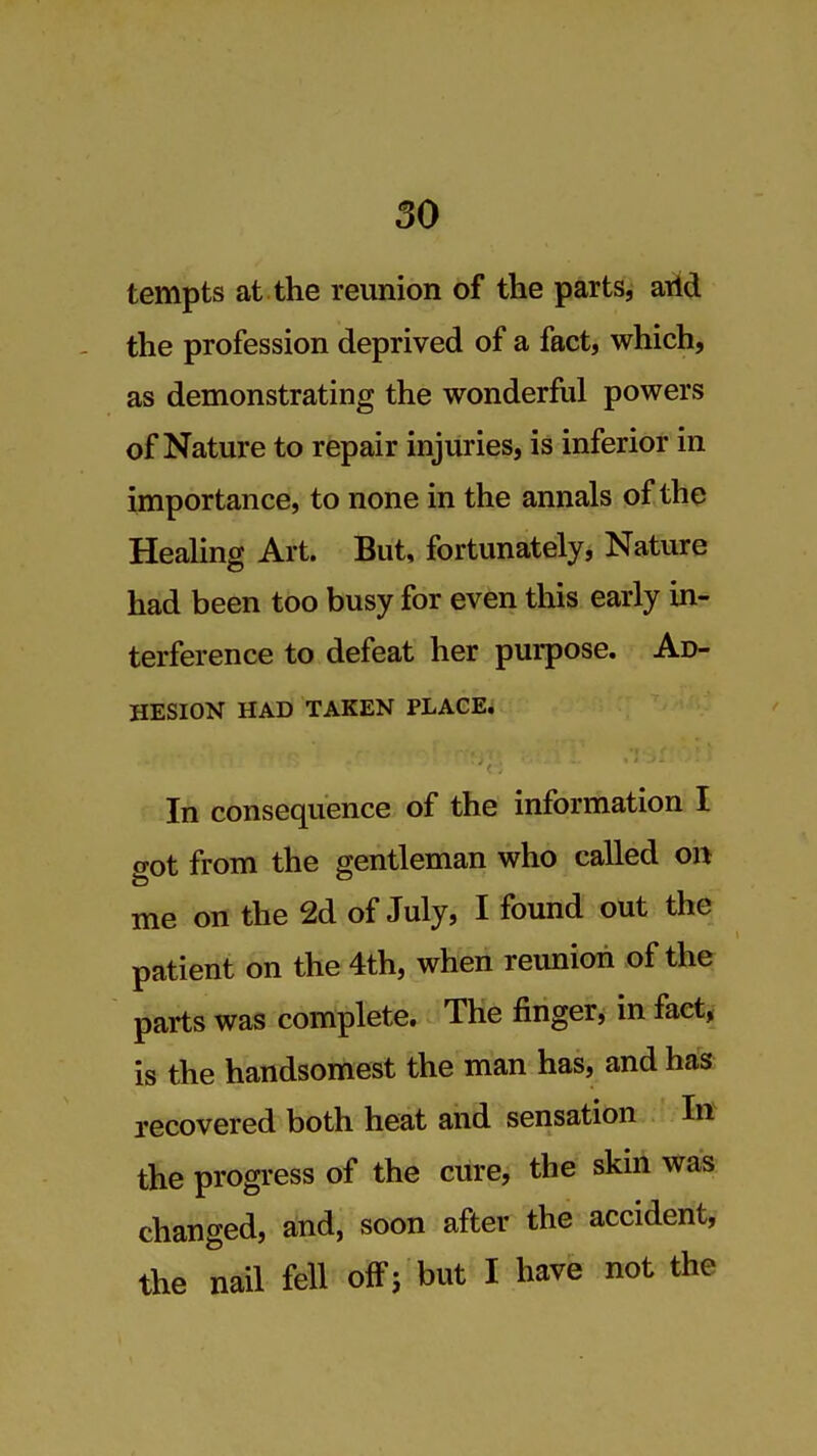 tempts at the reunion of the parts, arid the profession deprived of a fact, which, as demonstrating the wonderful powers of Nature to repair injuries, is inferior in importance, to none in the annals of the HeaUng Art. But, fortunately, Nature had been too busy for even this early in- terference to defeat her purpose. Ad- hesion HAD TAKEN PLACE. In consequence of the information I got from the gentleman who called on me on the 2d of July, I found out the patient on the 4th, when reunion of the parts was complete. The finger, in fact, is the handsomest the man has, and has recovered both heat and sensation In the progress of the cure, the skin was changed, and, soon after the accident, the nail fell off; but I have not the