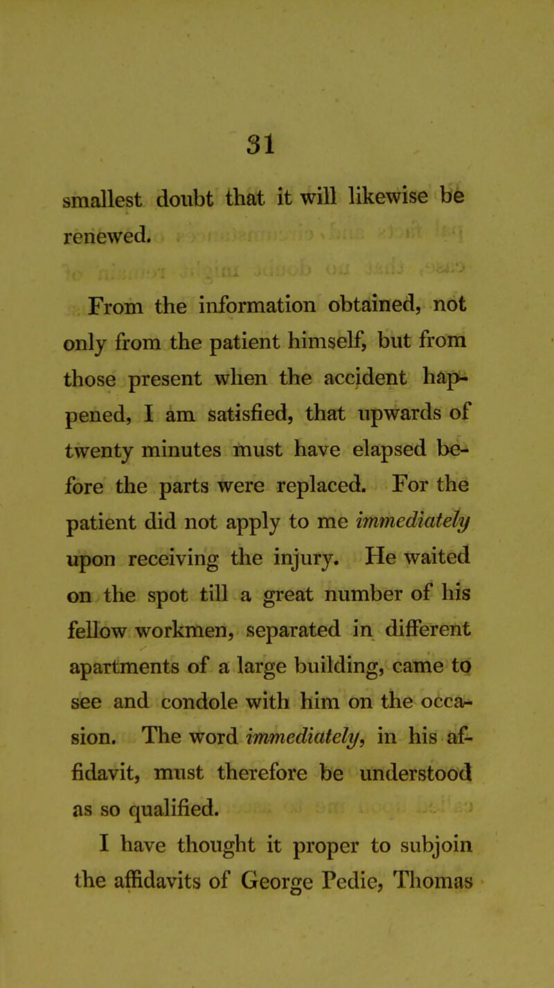 smallest doubt that it will likewise renewed. From the information obtained, not only from the patient himself, but from those present when the accident hap- pened, I am satisfied, that upwards of twenty minutes must have elapsed be- fore the parts were replaced. For the patient did not apply to me immediately upon receiving the injury. He waited on the spot till a great number of his fellow workmen, separated in different apartments of a large building, came to see and condole with him on the occar- sion. The woTd immediately, in his af- fidavit, must therefore be undetstood as so qualified. I have thought it proper to subjoin the affidavits of George Pedie, Thomas