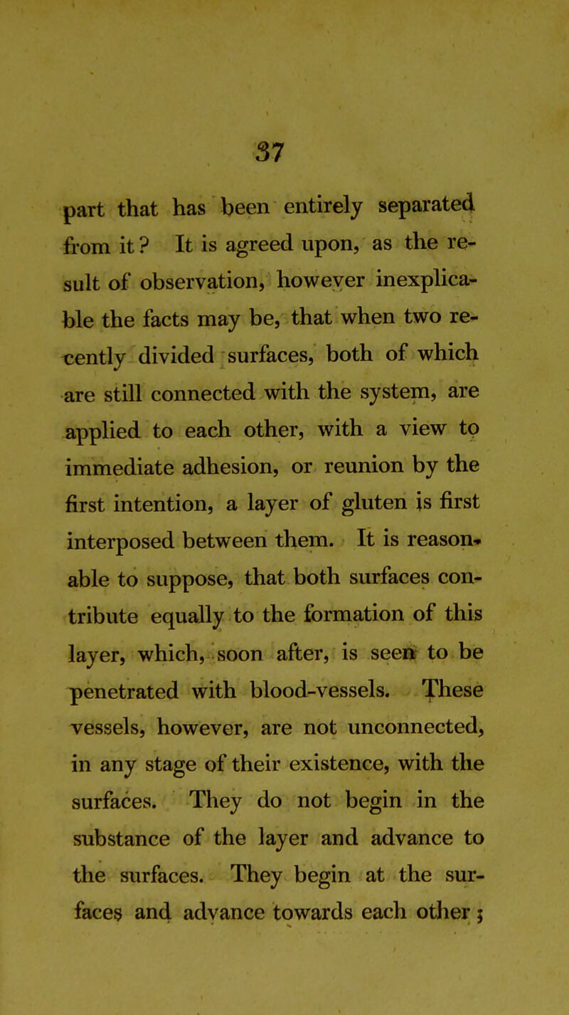 part that has been entirely separated from it ? It is agreed upon, as the re- sult of observation, however inexplica- ble the facts may be, that when two re- cently divided surfaces, both of which are still connected with the system, are applied to each other, with a view to immediate adhesion, or reunion by the first intention, a layer of gluten is first interposed between them. It is reason* able to suppose, that both surfaces con- tribute equally to the formation of this layer, which, soon after, is seeit to be penetrated with blood-vessels. These vessels, however, are not unconnected, in any stage of their existence, with the surfaces. They do not begin in the substance of the layer and advance to the surfaces. They begin at the sur- faces and advance towards each other ;