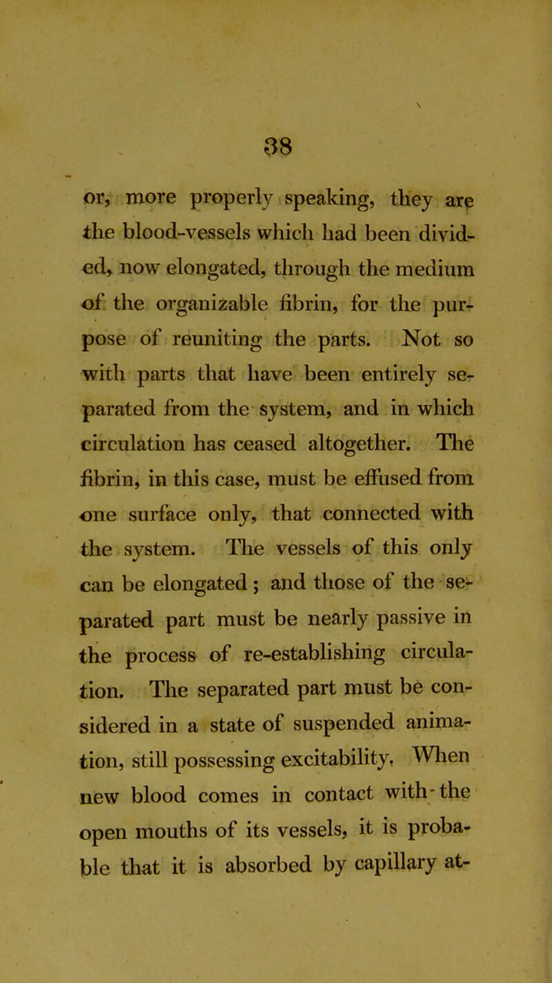 or, more properly speaking, they arp the blood-vessels which had been divid- ed, now elongated, through the medium of the organizable fibrin, for the pur- pose of reuniting the parts. Not so with parts that have been entirely se- parated from the system, and in which circulation has ceased altogether. Tlie fibrin, in this case, must be effused from one surface only, that connected with the system. The vessels of this only can be elongated; and those of the se- parated part must be nearly passive in the process of re-establishing circula- tion. The separated part must be con- sidered in a state of suspended anima- tion, still possessing excitability. Wlien new blood comes in contact with-the open mouths of its vessels, it is proba- ble that it is absorbed by capillary at-