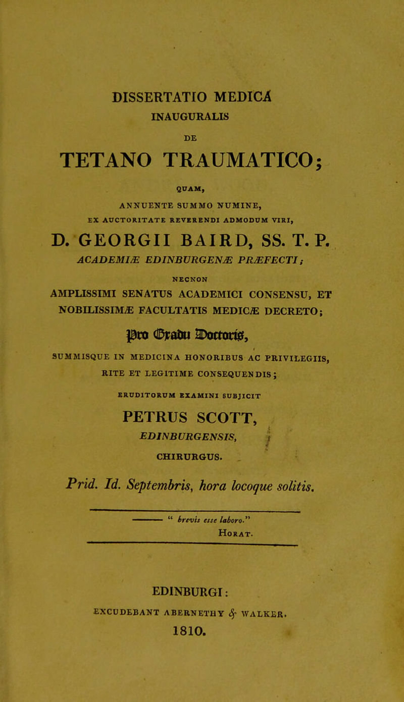 INAUGURALIS BE TETANO TRAUMATICO; QUAM, ANNUENTE SUMMO NUMINE, EX AUCTOR1TATE REVER E NDI ADMODUM VIRI, D. GEORGII BAIRD, SS. T. P. ACADEMIC EDINBURGENjE PRMFECTJ; RECKON AMPUSSIMI SENATUS ACADEMICI CONSENSU, ET NOBILISSIMjE FACULTATIS MEDICjE DECRETO; pro ©raoii SDotrougf, 9UMMISQUE IN MEDICINA HONORIBUS AC PRIVILEGIIS, RITE ET LEGITIME CONSEQUENDIS ; ERUD1TORUM BXAMINI BUBJICIT PETRUS SCOTT, EDINBURGENSIS, CHIRURGUS. Prid. Id. Septembris, hora locogue solitis. ——  brevis esse laboro HoRAT. EDINBURGI: EXCUDEBANT ABERNETI1Y Sf WALKER. 1810.