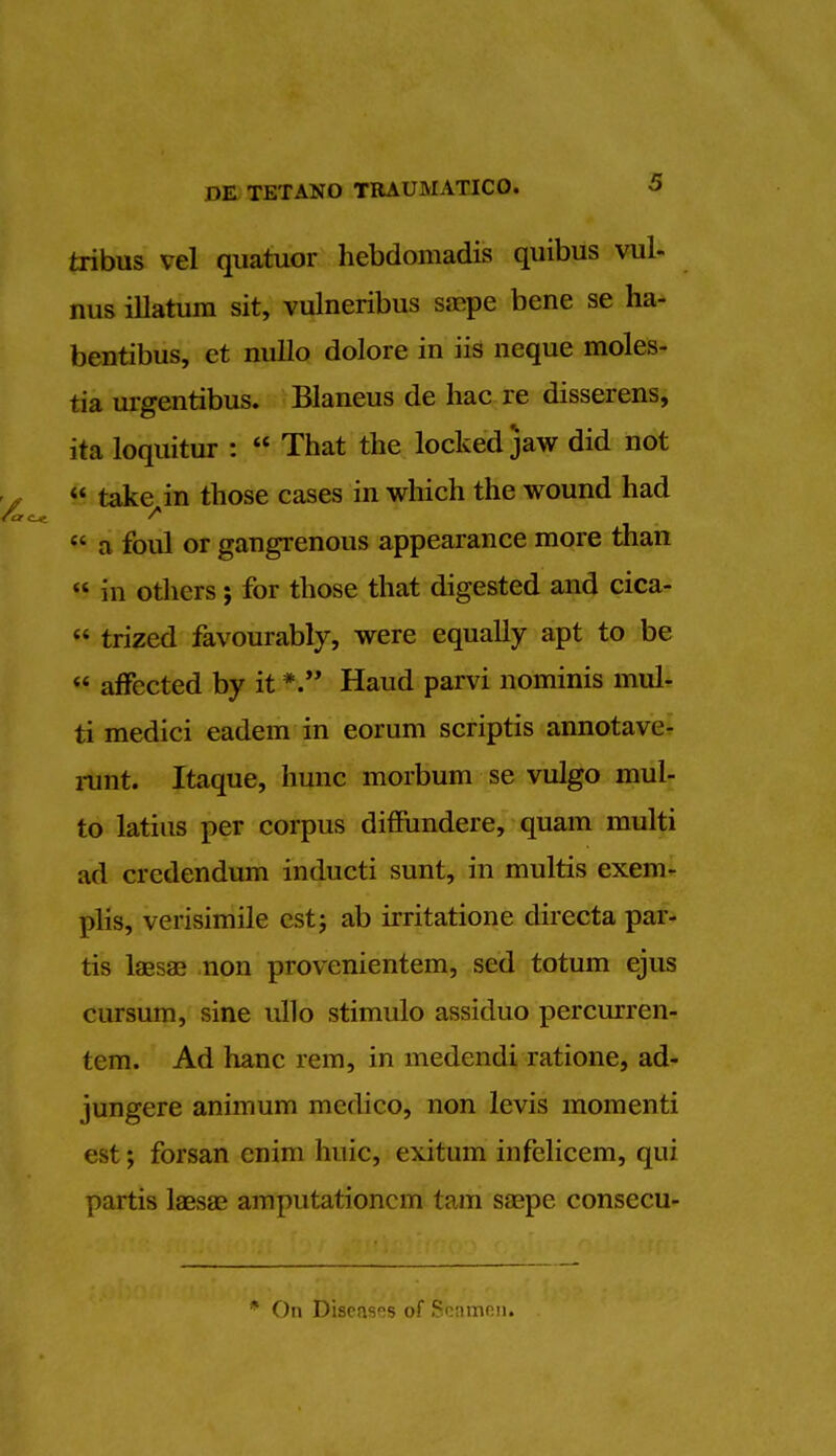 tribus vcl quatuor hebdomadis quibus vul- nus illatum sit, vulneribus saepe bene se ha- bentibus, et nullo dolore in iis neque moles- tia urgentibus. Blaneus de hac re disserens, ita loquitur :  That the locked jaw did not  take in those cases in which the wound had  a foul or gangrenous appearance more than in others ; for those that digested and cica-  trized favourably, were equally apt to be  affected by it *. Haud parvi nominis mul- ti medici eadem in eorum scriptis annotave- runt. Itaque, hunc morbum se vulgo mul- to latins per corpus diffundere, quam multi ad crcdendum inducti sunt, in multis exem- plis, verisimile estj ab irritatione directa par- tis laesas non provenientem, sed totum ejus cursum, sine ullo stimulo assiduo percurren- tem. Ad hanc rem, in medendi ratione, ad- jungere animum medico, non levis momenti est; forsan enim huic, exitum infelicem, qui partis laesa? amputationcm tain saepe consecu- * On Diseases of Seamen.