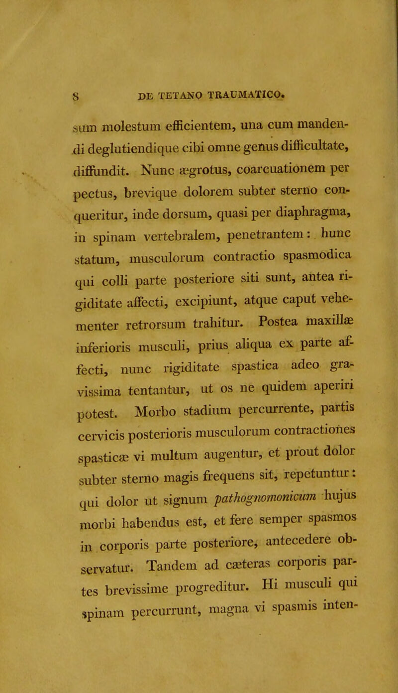 sum molestum efficientem, una cum manden- di deglutiendique cibi orane genus difficultate, dinundit. Nunc asgrotus, coarcuationem per pectus, brevique dolorem subter sterno con- queritur, inde dorsum, quasi per diaphragma, in spinam vertebralem, penetrantem: hunc statum, musculorum contractio spasmodica qui colli parte posteriore siti sunt, antea ri- giditate affecti, excipiunt, atque caput vehe- menter retrorsum trahitur. Postea maxilla? inferioris musculi, prius aliqua ex parte af- fecti, nunc rigiditate spastica adeo gra- vissima tentantur, ut os ne quidem aperiri potest. Morbo stadium percurrente, partis cervicis posterioris musculorum contractioUes spastica? vi multum augentur, et prout dolor subter sterno magis frequens sit, repetuntur: qui dolor ut signum pathognomonicum hujus morbi habendus est, et fere semper spasmos in corporis parte posteriore, antecedere ob- servatur. Tandem ad caeteras corporis par- tes brevissime progreditur. Hi musculi qui