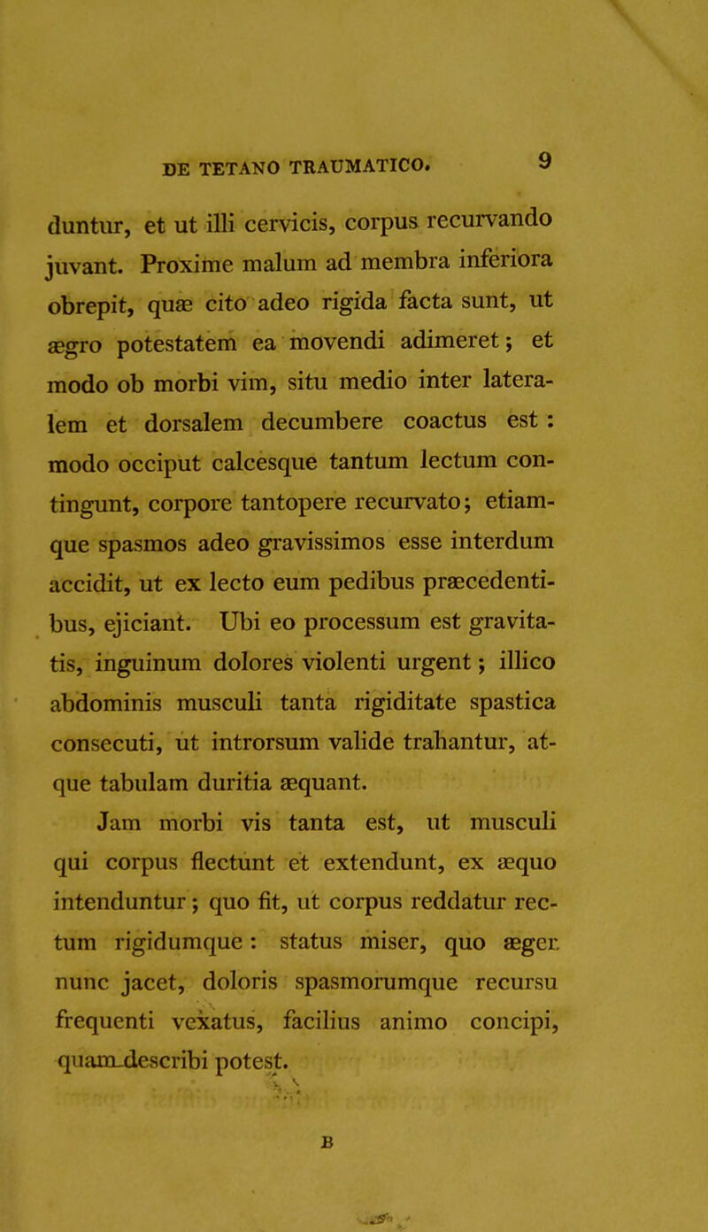 duntur, et ut illi cervicis, corpus recurvando juvant. Proxime malum ad membra inferiora obrepit, quag cito adeo rigida facta sunt, ut segro potestatem ea movendi adimeret; et modo ob morbi vim, situ medio inter latera- lem et dorsalem decumbere coactus est : modo occiput calcesque tantum lectum con- tingunt, corpore tantopere recurvato; etiam- que spasmos adeo gravissimos esse interdum accidit, ut ex lecto eum pedibus praecedenti- bus, ejiciant. Ubi eo processum est gravita- tis, inguinum dolores violenti urgent; illico abdominis musculi tanta rigiditate spastica consecuti, ut introrsum valide trahantur, at- que tabulam duritia aequant. Jam morbi vis tanta est, ut musculi qui corpus flectunt et extendunt, ex aequo intenduntur; quo fit, ut corpus reddatur rec- tum rigidumque: status miser, quo aeger. nunc jacet, doloris spasmorumque recursu frequenti vexatus, facilius animo concipi, quam-describi potest.