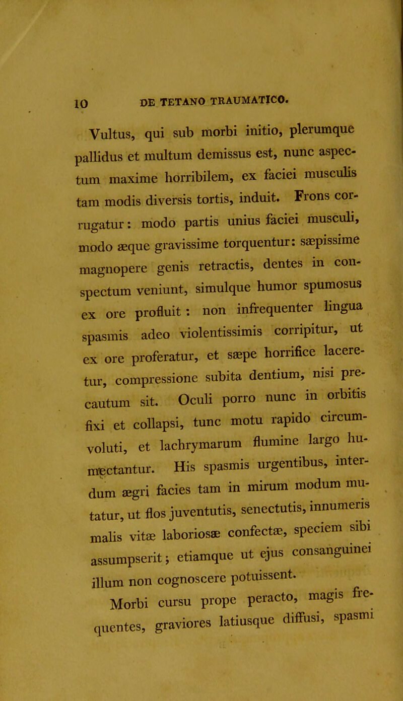 Vultus, qui sub morbi initio, plerumque pallidus et multum demissus est, nunc aspec- tum maxime horribilem, ex faciei musculis tam modis diversis tortis, induit. Frons cor- rugatur: modo partis unius faciei musculi, modo aeque gravissime torquentur: saepissime raagnopere genis retractis, dentes in con- spectum veniunt, simulque humor spumosus ex ore profluit: non infrequenter lingua spasmis adeo violentissimis corripitur, ut ex ore proferatur, et saepe horrifice lacere- tur, compressione subita dentium, nisi pre- cautum sit. Oculi porro nunc in orbitis fixi et collapsi, tunc motu rapido circum- voluti, et lachrymarum flumine largo hu- m^ctantur. His spasmis urgentibus, inter- dum aegri facies tam in mirum modum mu- tatur, ut flos juventutis, senectutis, innumeris malis vitaa laborios* confectae, speciem sibi assumpserit; etiamque ut ejus consanguine ilium non cognoscere potuissent. Morbi cursu prope peracto, magis fre- quentes, graviores latiusque diffusi, spasnu